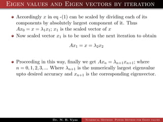Eigen values and Eigen vectors by iteration
Accordingly x in eq -(1) can be scaled by dividing each of its
components by absolutely largest component of it. Thus
Ax0 = x = λ1x1; x1 is the scaled vector of x
Now scaled vector x1 is to be used in the next iteration to obtain
Ax1 = x = λ2x2
Proceeding in this way, ﬁnally we get Axn = λn+1xn+1; where
n = 0, 1, 2, 3, ... Where λn+1 is the numerically largest eigenvalue
upto desired accuracy and xn+1 is the corresponding eigenvector.
Dr. N. B. Vyas Numerical Methods Power Method for Eigen values
 