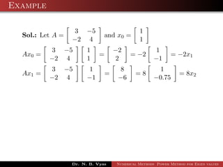 Example
Sol.: Let A =
3 −5
−2 4
and x0 =
1
1
Ax0 =
3 −5
−2 4
1
1
=
−2
2
= −2
1
−1
= −2x1
Ax1 =
3 −5
−2 4
1
−1
=
8
−6
= 8
1
−0.75
= 8x2
Dr. N. B. Vyas Numerical Methods Power Method for Eigen values
 