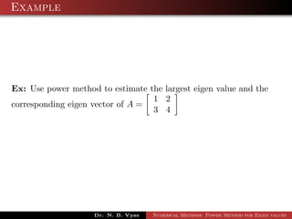 Example
Ex: Use power method to estimate the largest eigen value and the
corresponding eigen vector of A =
1 2
3 4
Dr. N. B. Vyas Numerical Methods Power Method for Eigen values
 