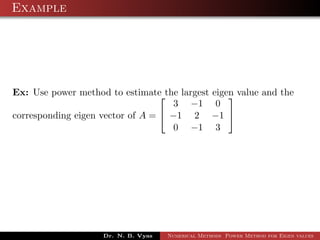 Example
Ex: Use power method to estimate the largest eigen value and the
corresponding eigen vector of A =


3 −1 0
−1 2 −1
0 −1 3


Dr. N. B. Vyas Numerical Methods Power Method for Eigen values
 
