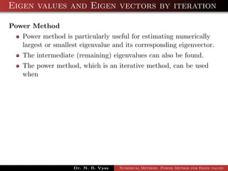 Eigen values and Eigen vectors by iteration
Power Method
Power method is particularly useful for estimating numerically
largest or smallest eigenvalue and its corresponding eigenvector.
The intermediate (remaining) eigenvalues can also be found.
The power method, which is an iterative method, can be used
when
Dr. N. B. Vyas Numerical Methods Power Method for Eigen values
 