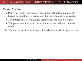 Eigen values and Eigen vectors by iteration
Power Method
Power method is particularly useful for estimating numerically
largest or smallest eigenvalue and its corresponding eigenvector.
The intermediate (remaining) eigenvalues can also be found.
The power method, which is an iterative method, can be used
when
(i) The matrix A of order n has n linearly independent eigenvectors.
Dr. N. B. Vyas Numerical Methods Power Method for Eigen values
 