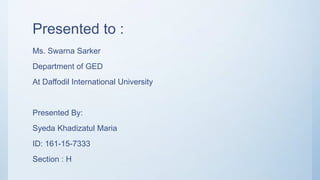 Presented to :
Ms. Swarna Sarker
Department of GED
At Daffodil International University
Presented By:
Syeda Khadizatul Maria
ID: 161-15-7333
Section : H