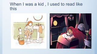 When I was a kid , I used to read like
this