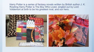 Harry Potter is a series of fantasy novels written by British author J. K.
Rowling.Harry Potter is The Boy Who Lived, singled out by Lord
Voldemort at birth to be his greatest rival, and our hero.