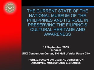 THE CURRENT STATE OF THE NATIONAL MUSEUM OF THE PHILIPPINES AND ITS ROLE IN PRESERVING THE FILIPINO’S CULTURAL HERITAGE AND AWARENESS 17 September 2009 9:00AM SMX Convention Center, SM Mall of Asia, Pasay City PUBLIC FORUM ON DIGITAL DEBATES ON ARCHIVES, MUSEUM AND LIBRARIES 