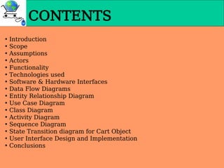 • Introduction
• Scope
• Assumptions
• Actors
• Functionality
• Technologies used
• Software & Hardware Interfaces
• Data Flow Diagrams
• Entity Relationship Diagram
• Use Case Diagram
• Class Diagram
• Activity Diagram
• Sequence Diagram
• State Transition diagram for Cart Object
• User Interface Design and Implementation
• Conclusions
CONTENTS
 