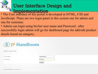 User Interface Design and
Implementation
• The User interface of this portal is developed in HTML, CSS and
JavaScript. There are two login panel in this system one for admin and
one for customer.
• Admin can login using his/her user name and Password , after
successfully login admin will go for dashboard page for add/edit product
details based on category.
 