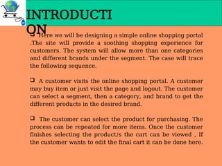 INTRODUCTI
ON
 Here we will be designing a simple online shopping portal
.The site will provide a soothing shopping experience for
customers. The system will allow more than one categories
and different brands under the segment. The case will trace
the following sequence.
 A customer visits the online shopping portal. A customer
may buy item or just visit the page and logout. The customer
can select a segment, then a category, and brand to get the
different products in the desired brand.
 The customer can select the product for purchasing. The
process can be repeated for more items. Once the customer
finishes selecting the product/s the cart can be viewed , If
the customer wants to edit the final cart it can be done here.
 