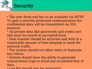 • The user front-end has to be available via HTTP.
To gain a security protected communication the
confidential data will be transmitted via SSL
protocol.
• All private data like passwords and credit cart
info must be stored in encrypted form
• Data transfer should be accurate and with in a
reasonable amount of time keeping in mind the
network traffic.
• The system should not allow entry of duplicate
key values.
• System should have the ability to generate
transactional Logs to avoid any accidental loss of
data.
Security
 
