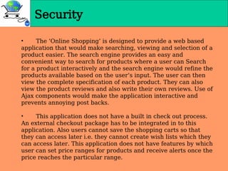 Security
• The ‘Online Shopping’ is designed to provide a web based
application that would make searching, viewing and selection of a
product easier. The search engine provides an easy and
convenient way to search for products where a user can Search
for a product interactively and the search engine would refine the
products available based on the user’s input. The user can then
view the complete specification of each product. They can also
view the product reviews and also write their own reviews. Use of
Ajax components would make the application interactive and
prevents annoying post backs.
• This application does not have a built in check out process.
An external checkout package has to be integrated in to this
application. Also users cannot save the shopping carts so that
they can access later i.e. they cannot create wish lists which they
can access later. This application does not have features by which
user can set price ranges for products and receive alerts once the
price reaches the particular range.
 