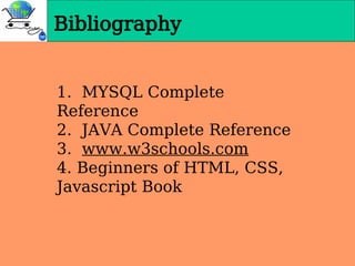 Bibliography
1. MYSQL Complete
Reference
2. JAVA Complete Reference
3. www.w3schools.com
4. Beginners of HTML, CSS,
Javascript Book
 