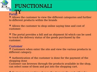 FUNCTIONALI
TY
Portal
 Allows the customer to view the different categories and further
to different products within the brands
 Allows the customer to shop online saying time and cost of
customer.
 The portal provides a bill and an shipment Id which can be used
to track the delivery status of the goods purchased by the
customer.
Customer
 Customers when enter the site and view the various products in
different category.
 Authentication of the customer is done for the payment of the
shopping done
Customer can browses through the products available in the shop,
can select some of them and put into the shopping cart.
 