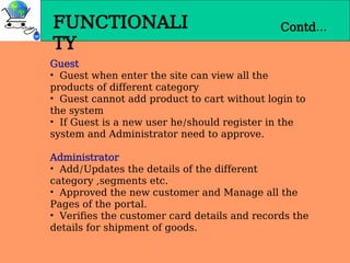 FUNCTIONALI
TY
Contd…
Guest
• Guest when enter the site can view all the
products of different category
• Guest cannot add product to cart without login to
the system
• If Guest is a new user he/should register in the
system and Administrator need to approve.
Administrator
• Add/Updates the details of the different
category ,segments etc.
• Approved the new customer and Manage all the
Pages of the portal.
• Verifies the customer card details and records the
details for shipment of goods.
 