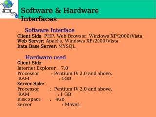 Software & Hardware
Interfaces
Software Interface
Client Side: PHP, Web Browser, Windows XP/2000/Vista
Web Server: Apache, Windows XP/2000/Vista
Data Base Server: MYSQL
Hardware used
Client Side:
Internet Explorer : 7.0
Processor : Pentium IV 2.0 and above.
RAM : 1GB
Server Side:
Processor : Pentium IV 2.0 and above.
RAM : 1 GB
Disk space : 4GB
Server : Maven
 