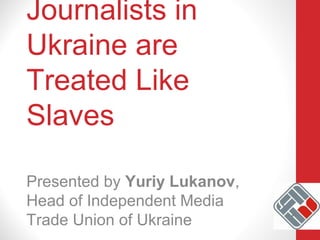 Journalists in
Ukraine are
Treated Like
Slaves
Presented by Yuriy Lukanov,
Head of Independent Media
Trade Union of Ukraine
 