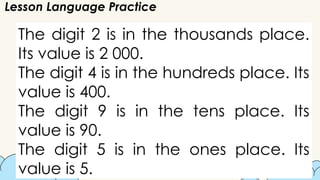 Lesson Language Practice
The digit 2 is in the thousands place.
Its value is 2 000.
The digit 4 is in the hundreds place. Its
value is 400.
The digit 9 is in the tens place. Its
value is 90.
The digit 5 is in the ones place. Its
value is 5.
 