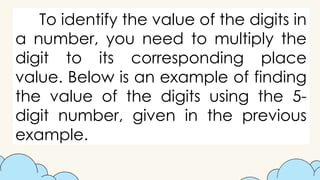To identify the value of the digits in
a number, you need to multiply the
digit to its corresponding place
value. Below is an example of finding
the value of the digits using the 5-
digit number, given in the previous
example.
 