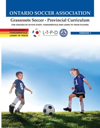 ONTARIO SOCCER ASSOCIATION 
Grassroots Soccer - Provincial Curriculum 
For Coaches of Active Start, FUNdamentals and Learn to Train Players 
Active Start 
FUNdamentals 
Learn To Train 
Version 1 
 