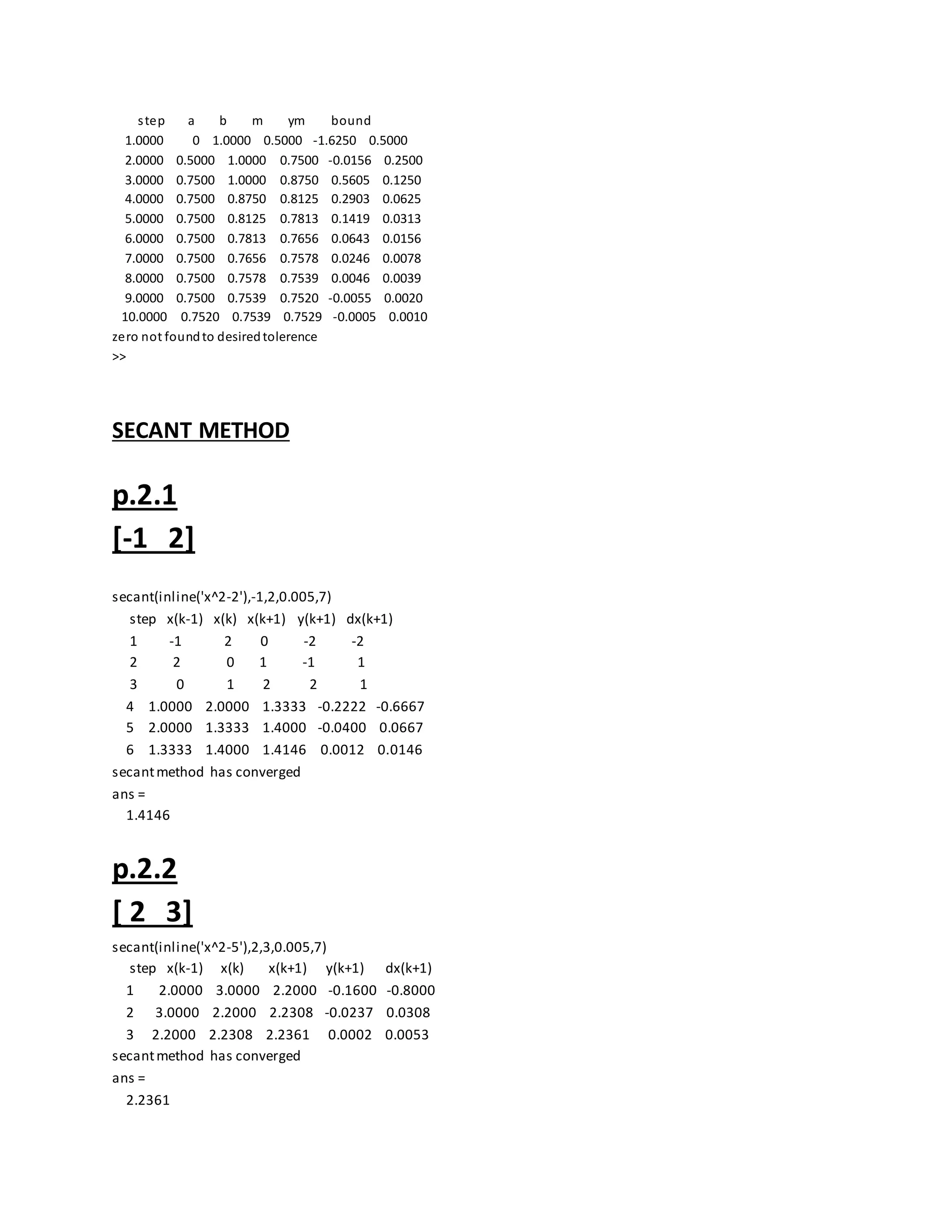 step a b m ym bound
1.0000 0 1.0000 0.5000 -1.6250 0.5000
2.0000 0.5000 1.0000 0.7500 -0.0156 0.2500
3.0000 0.7500 1.0000 0.8750 0.5605 0.1250
4.0000 0.7500 0.8750 0.8125 0.2903 0.0625
5.0000 0.7500 0.8125 0.7813 0.1419 0.0313
6.0000 0.7500 0.7813 0.7656 0.0643 0.0156
7.0000 0.7500 0.7656 0.7578 0.0246 0.0078
8.0000 0.7500 0.7578 0.7539 0.0046 0.0039
9.0000 0.7500 0.7539 0.7520 -0.0055 0.0020
10.0000 0.7520 0.7539 0.7529 -0.0005 0.0010
zero not foundto desiredtolerence
>>
SECANT METHOD
p.2.1
[-1 2]
secant(inline('x^2-2'),-1,2,0.005,7)
step x(k-1) x(k) x(k+1) y(k+1) dx(k+1)
1 -1 2 0 -2 -2
2 2 0 1 -1 1
3 0 1 2 2 1
4 1.0000 2.0000 1.3333 -0.2222 -0.6667
5 2.0000 1.3333 1.4000 -0.0400 0.0667
6 1.3333 1.4000 1.4146 0.0012 0.0146
secantmethod has converged
ans =
1.4146
p.2.2
[ 2 3]
secant(inline('x^2-5'),2,3,0.005,7)
step x(k-1) x(k) x(k+1) y(k+1) dx(k+1)
1 2.0000 3.0000 2.2000 -0.1600 -0.8000
2 3.0000 2.2000 2.2308 -0.0237 0.0308
3 2.2000 2.2308 2.2361 0.0002 0.0053
secantmethod has converged
ans =
2.2361
 