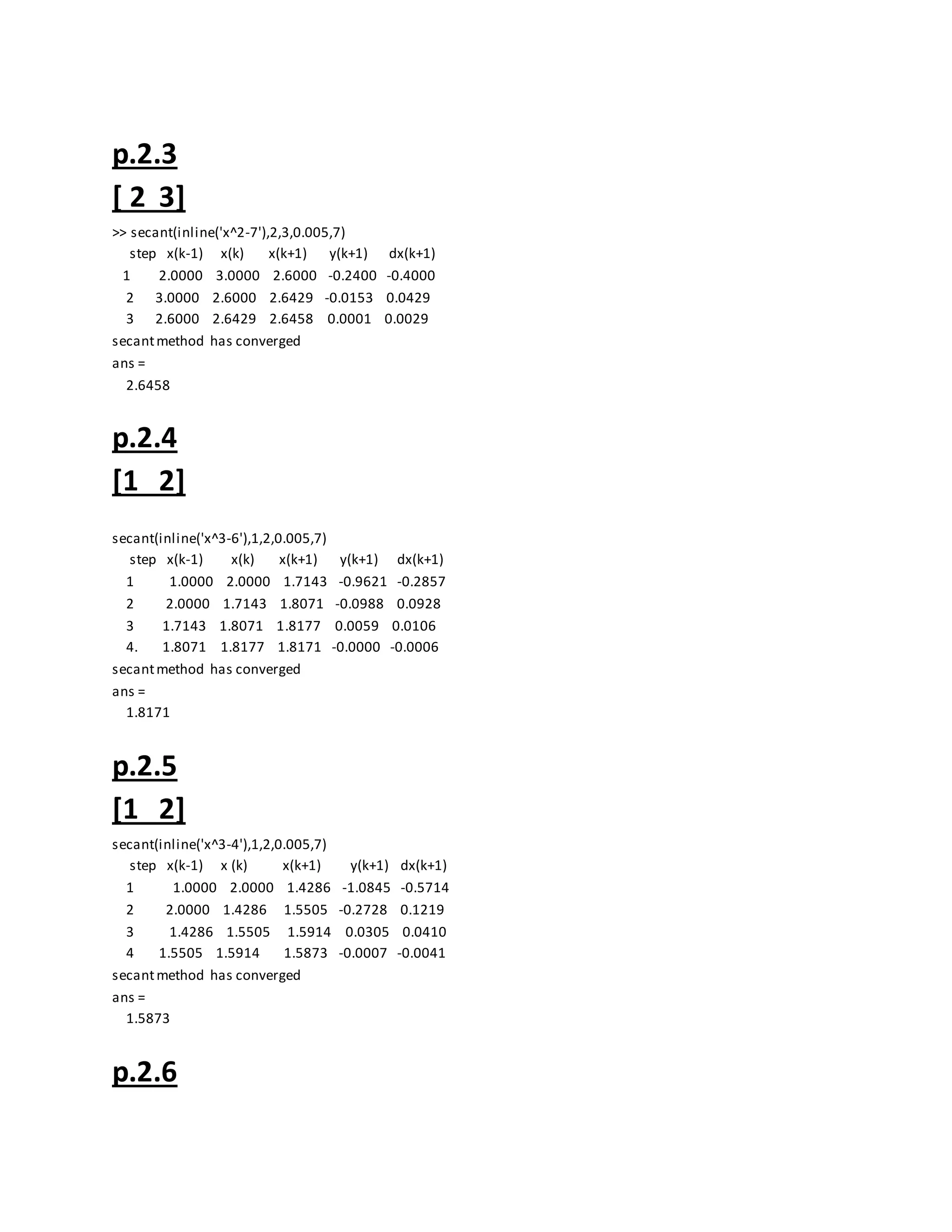 p.2.3
[ 2 3]
>> secant(inline('x^2-7'),2,3,0.005,7)
step x(k-1) x(k) x(k+1) y(k+1) dx(k+1)
1 2.0000 3.0000 2.6000 -0.2400 -0.4000
2 3.0000 2.6000 2.6429 -0.0153 0.0429
3 2.6000 2.6429 2.6458 0.0001 0.0029
secantmethod has converged
ans =
2.6458
p.2.4
[1 2]
secant(inline('x^3-6'),1,2,0.005,7)
step x(k-1) x(k) x(k+1) y(k+1) dx(k+1)
1 1.0000 2.0000 1.7143 -0.9621 -0.2857
2 2.0000 1.7143 1.8071 -0.0988 0.0928
3 1.7143 1.8071 1.8177 0.0059 0.0106
4. 1.8071 1.8177 1.8171 -0.0000 -0.0006
secantmethod has converged
ans =
1.8171
p.2.5
[1 2]
secant(inline('x^3-4'),1,2,0.005,7)
step x(k-1) x (k) x(k+1) y(k+1) dx(k+1)
1 1.0000 2.0000 1.4286 -1.0845 -0.5714
2 2.0000 1.4286 1.5505 -0.2728 0.1219
3 1.4286 1.5505 1.5914 0.0305 0.0410
4 1.5505 1.5914 1.5873 -0.0007 -0.0041
secantmethod has converged
ans =
1.5873
p.2.6
 