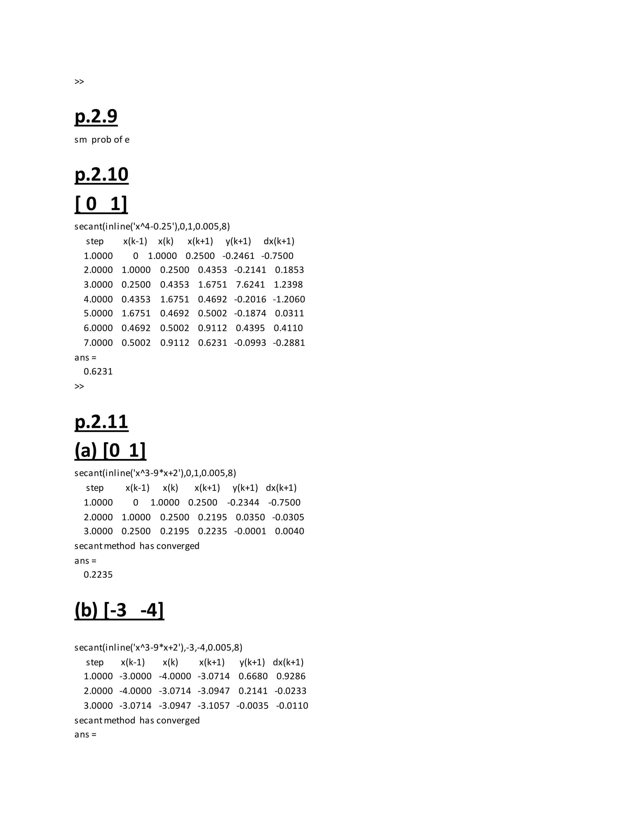 >>
p.2.9
sm prob of e
p.2.10
[ 0 1]
secant(inline('x^4-0.25'),0,1,0.005,8)
step x(k-1) x(k) x(k+1) y(k+1) dx(k+1)
1.0000 0 1.0000 0.2500 -0.2461 -0.7500
2.0000 1.0000 0.2500 0.4353 -0.2141 0.1853
3.0000 0.2500 0.4353 1.6751 7.6241 1.2398
4.0000 0.4353 1.6751 0.4692 -0.2016 -1.2060
5.0000 1.6751 0.4692 0.5002 -0.1874 0.0311
6.0000 0.4692 0.5002 0.9112 0.4395 0.4110
7.0000 0.5002 0.9112 0.6231 -0.0993 -0.2881
ans =
0.6231
>>
p.2.11
(a) [0 1]
secant(inline('x^3-9*x+2'),0,1,0.005,8)
step x(k-1) x(k) x(k+1) y(k+1) dx(k+1)
1.0000 0 1.0000 0.2500 -0.2344 -0.7500
2.0000 1.0000 0.2500 0.2195 0.0350 -0.0305
3.0000 0.2500 0.2195 0.2235 -0.0001 0.0040
secantmethod has converged
ans =
0.2235
(b) [-3 -4]
secant(inline('x^3-9*x+2'),-3,-4,0.005,8)
step x(k-1) x(k) x(k+1) y(k+1) dx(k+1)
1.0000 -3.0000 -4.0000 -3.0714 0.6680 0.9286
2.0000 -4.0000 -3.0714 -3.0947 0.2141 -0.0233
3.0000 -3.0714 -3.0947 -3.1057 -0.0035 -0.0110
secantmethod has converged
ans =
 