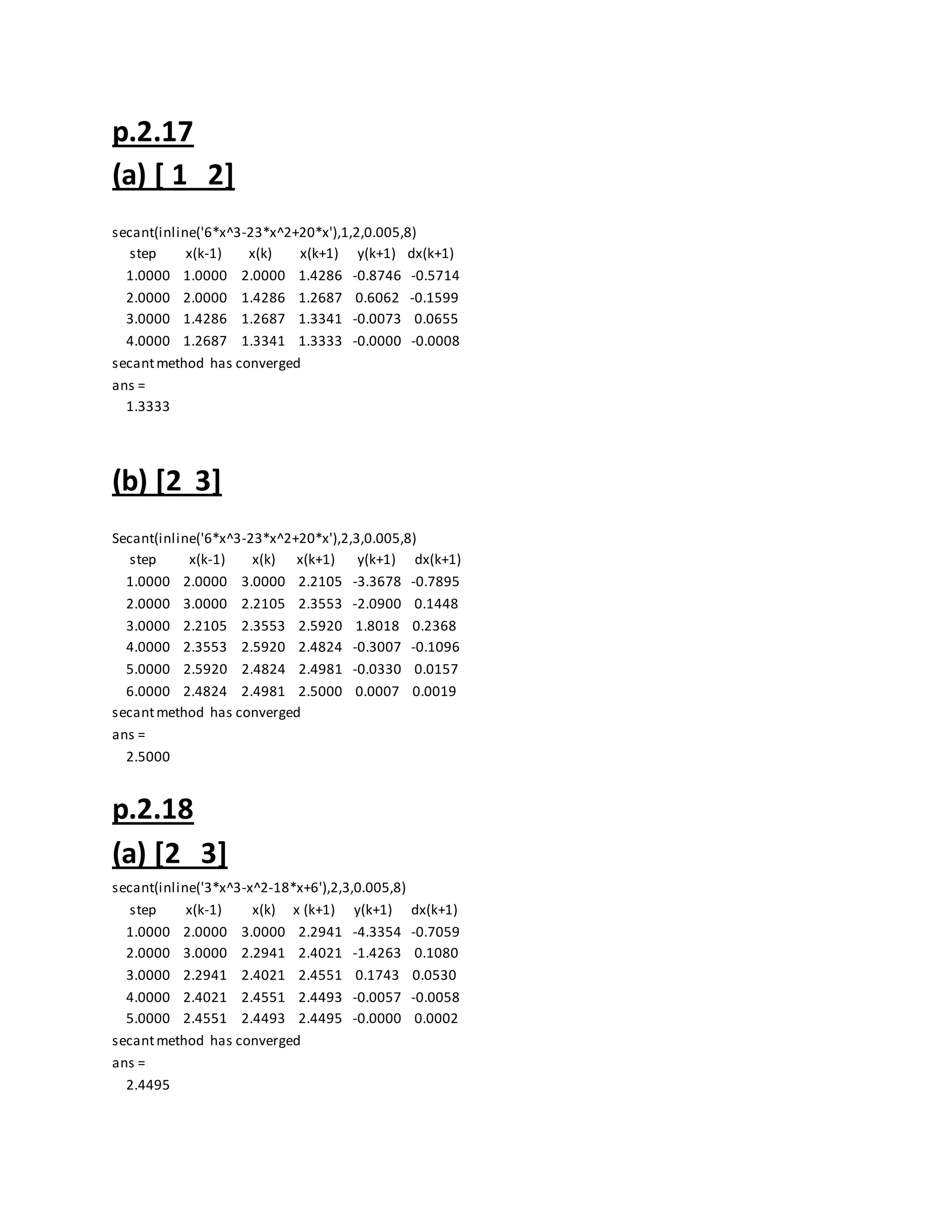p.2.17
(a) [ 1 2]
secant(inline('6*x^3-23*x^2+20*x'),1,2,0.005,8)
step x(k-1) x(k) x(k+1) y(k+1) dx(k+1)
1.0000 1.0000 2.0000 1.4286 -0.8746 -0.5714
2.0000 2.0000 1.4286 1.2687 0.6062 -0.1599
3.0000 1.4286 1.2687 1.3341 -0.0073 0.0655
4.0000 1.2687 1.3341 1.3333 -0.0000 -0.0008
secantmethod has converged
ans =
1.3333
(b) [2 3]
Secant(inline('6*x^3-23*x^2+20*x'),2,3,0.005,8)
step x(k-1) x(k) x(k+1) y(k+1) dx(k+1)
1.0000 2.0000 3.0000 2.2105 -3.3678 -0.7895
2.0000 3.0000 2.2105 2.3553 -2.0900 0.1448
3.0000 2.2105 2.3553 2.5920 1.8018 0.2368
4.0000 2.3553 2.5920 2.4824 -0.3007 -0.1096
5.0000 2.5920 2.4824 2.4981 -0.0330 0.0157
6.0000 2.4824 2.4981 2.5000 0.0007 0.0019
secantmethod has converged
ans =
2.5000
p.2.18
(a) [2 3]
secant(inline('3*x^3-x^2-18*x+6'),2,3,0.005,8)
step x(k-1) x(k) x (k+1) y(k+1) dx(k+1)
1.0000 2.0000 3.0000 2.2941 -4.3354 -0.7059
2.0000 3.0000 2.2941 2.4021 -1.4263 0.1080
3.0000 2.2941 2.4021 2.4551 0.1743 0.0530
4.0000 2.4021 2.4551 2.4493 -0.0057 -0.0058
5.0000 2.4551 2.4493 2.4495 -0.0000 0.0002
secantmethod has converged
ans =
2.4495
 