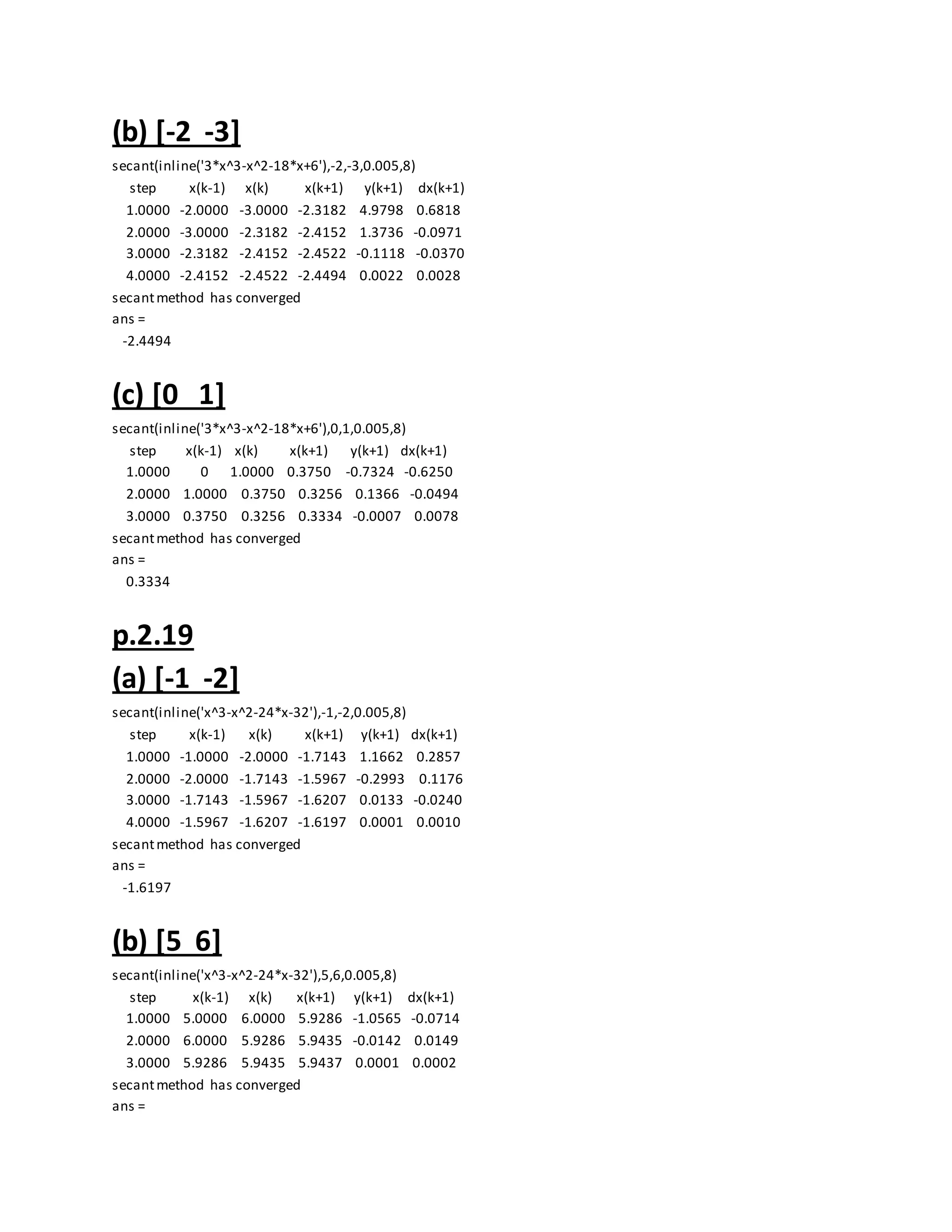 (b) [-2 -3]
secant(inline('3*x^3-x^2-18*x+6'),-2,-3,0.005,8)
step x(k-1) x(k) x(k+1) y(k+1) dx(k+1)
1.0000 -2.0000 -3.0000 -2.3182 4.9798 0.6818
2.0000 -3.0000 -2.3182 -2.4152 1.3736 -0.0971
3.0000 -2.3182 -2.4152 -2.4522 -0.1118 -0.0370
4.0000 -2.4152 -2.4522 -2.4494 0.0022 0.0028
secantmethod has converged
ans =
-2.4494
(c) [0 1]
secant(inline('3*x^3-x^2-18*x+6'),0,1,0.005,8)
step x(k-1) x(k) x(k+1) y(k+1) dx(k+1)
1.0000 0 1.0000 0.3750 -0.7324 -0.6250
2.0000 1.0000 0.3750 0.3256 0.1366 -0.0494
3.0000 0.3750 0.3256 0.3334 -0.0007 0.0078
secantmethod has converged
ans =
0.3334
p.2.19
(a) [-1 -2]
secant(inline('x^3-x^2-24*x-32'),-1,-2,0.005,8)
step x(k-1) x(k) x(k+1) y(k+1) dx(k+1)
1.0000 -1.0000 -2.0000 -1.7143 1.1662 0.2857
2.0000 -2.0000 -1.7143 -1.5967 -0.2993 0.1176
3.0000 -1.7143 -1.5967 -1.6207 0.0133 -0.0240
4.0000 -1.5967 -1.6207 -1.6197 0.0001 0.0010
secantmethod has converged
ans =
-1.6197
(b) [5 6]
secant(inline('x^3-x^2-24*x-32'),5,6,0.005,8)
step x(k-1) x(k) x(k+1) y(k+1) dx(k+1)
1.0000 5.0000 6.0000 5.9286 -1.0565 -0.0714
2.0000 6.0000 5.9286 5.9435 -0.0142 0.0149
3.0000 5.9286 5.9435 5.9437 0.0001 0.0002
secantmethod has converged
ans =
 