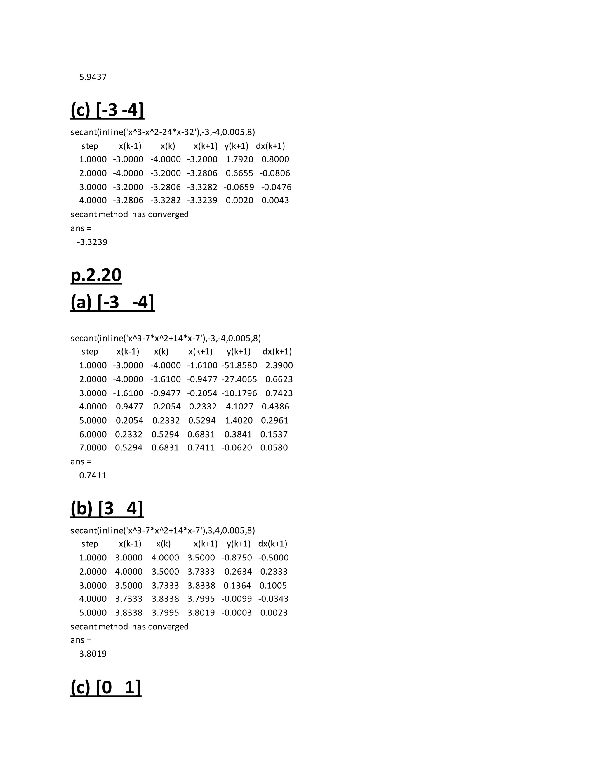5.9437
(c) [-3 -4]
secant(inline('x^3-x^2-24*x-32'),-3,-4,0.005,8)
step x(k-1) x(k) x(k+1) y(k+1) dx(k+1)
1.0000 -3.0000 -4.0000 -3.2000 1.7920 0.8000
2.0000 -4.0000 -3.2000 -3.2806 0.6655 -0.0806
3.0000 -3.2000 -3.2806 -3.3282 -0.0659 -0.0476
4.0000 -3.2806 -3.3282 -3.3239 0.0020 0.0043
secantmethod has converged
ans =
-3.3239
p.2.20
(a) [-3 -4]
secant(inline('x^3-7*x^2+14*x-7'),-3,-4,0.005,8)
step x(k-1) x(k) x(k+1) y(k+1) dx(k+1)
1.0000 -3.0000 -4.0000 -1.6100 -51.8580 2.3900
2.0000 -4.0000 -1.6100 -0.9477 -27.4065 0.6623
3.0000 -1.6100 -0.9477 -0.2054 -10.1796 0.7423
4.0000 -0.9477 -0.2054 0.2332 -4.1027 0.4386
5.0000 -0.2054 0.2332 0.5294 -1.4020 0.2961
6.0000 0.2332 0.5294 0.6831 -0.3841 0.1537
7.0000 0.5294 0.6831 0.7411 -0.0620 0.0580
ans =
0.7411
(b) [3 4]
secant(inline('x^3-7*x^2+14*x-7'),3,4,0.005,8)
step x(k-1) x(k) x(k+1) y(k+1) dx(k+1)
1.0000 3.0000 4.0000 3.5000 -0.8750 -0.5000
2.0000 4.0000 3.5000 3.7333 -0.2634 0.2333
3.0000 3.5000 3.7333 3.8338 0.1364 0.1005
4.0000 3.7333 3.8338 3.7995 -0.0099 -0.0343
5.0000 3.8338 3.7995 3.8019 -0.0003 0.0023
secantmethod has converged
ans =
3.8019
(c) [0 1]
 