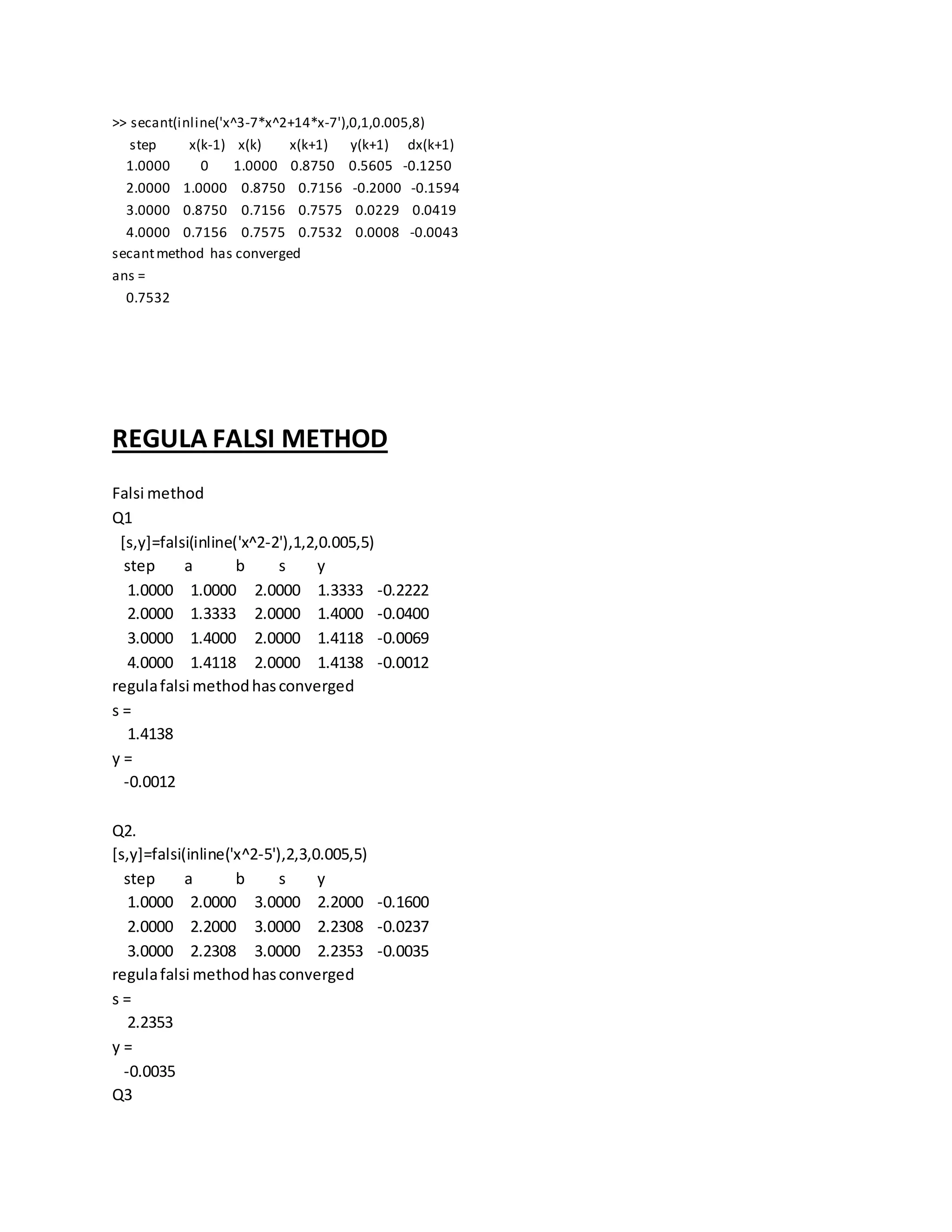 >> secant(inline('x^3-7*x^2+14*x-7'),0,1,0.005,8)
step x(k-1) x(k) x(k+1) y(k+1) dx(k+1)
1.0000 0 1.0000 0.8750 0.5605 -0.1250
2.0000 1.0000 0.8750 0.7156 -0.2000 -0.1594
3.0000 0.8750 0.7156 0.7575 0.0229 0.0419
4.0000 0.7156 0.7575 0.7532 0.0008 -0.0043
secantmethod has converged
ans =
0.7532
REGULA FALSI METHOD
Falsi method
Q1
[s,y]=falsi(inline('x^2-2'),1,2,0.005,5)
step a b s y
1.0000 1.0000 2.0000 1.3333 -0.2222
2.0000 1.3333 2.0000 1.4000 -0.0400
3.0000 1.4000 2.0000 1.4118 -0.0069
4.0000 1.4118 2.0000 1.4138 -0.0012
regulafalsi methodhasconverged
s =
1.4138
y =
-0.0012
Q2.
[s,y]=falsi(inline('x^2-5'),2,3,0.005,5)
step a b s y
1.0000 2.0000 3.0000 2.2000 -0.1600
2.0000 2.2000 3.0000 2.2308 -0.0237
3.0000 2.2308 3.0000 2.2353 -0.0035
regulafalsi methodhasconverged
s =
2.2353
y =
-0.0035
Q3
 