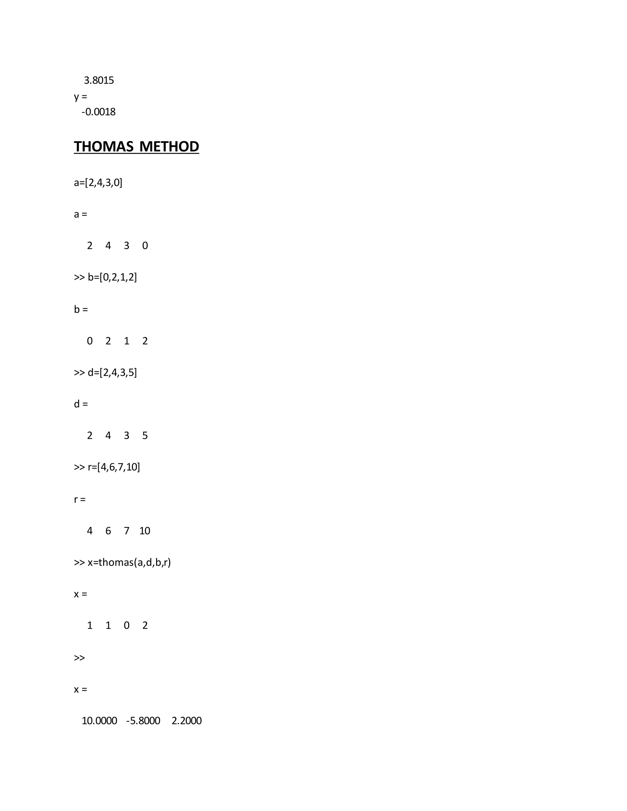 3.8015
y =
-0.0018
THOMAS METHOD
a=[2,4,3,0]
a =
2 4 3 0
>> b=[0,2,1,2]
b =
0 2 1 2
>> d=[2,4,3,5]
d =
2 4 3 5
>> r=[4,6,7,10]
r =
4 6 7 10
>> x=thomas(a,d,b,r)
x =
1 1 0 2
>>
x =
10.0000 -5.8000 2.2000
 
