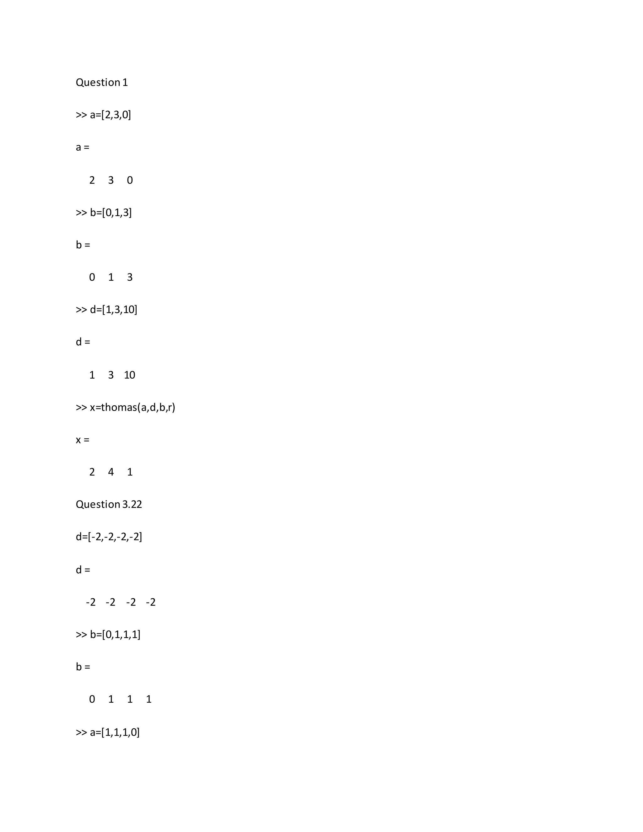 Question1
>> a=[2,3,0]
a =
2 3 0
>> b=[0,1,3]
b =
0 1 3
>> d=[1,3,10]
d =
1 3 10
>> x=thomas(a,d,b,r)
x =
2 4 1
Question3.22
d=[-2,-2,-2,-2]
d =
-2 -2 -2 -2
>> b=[0,1,1,1]
b =
0 1 1 1
>> a=[1,1,1,0]
 