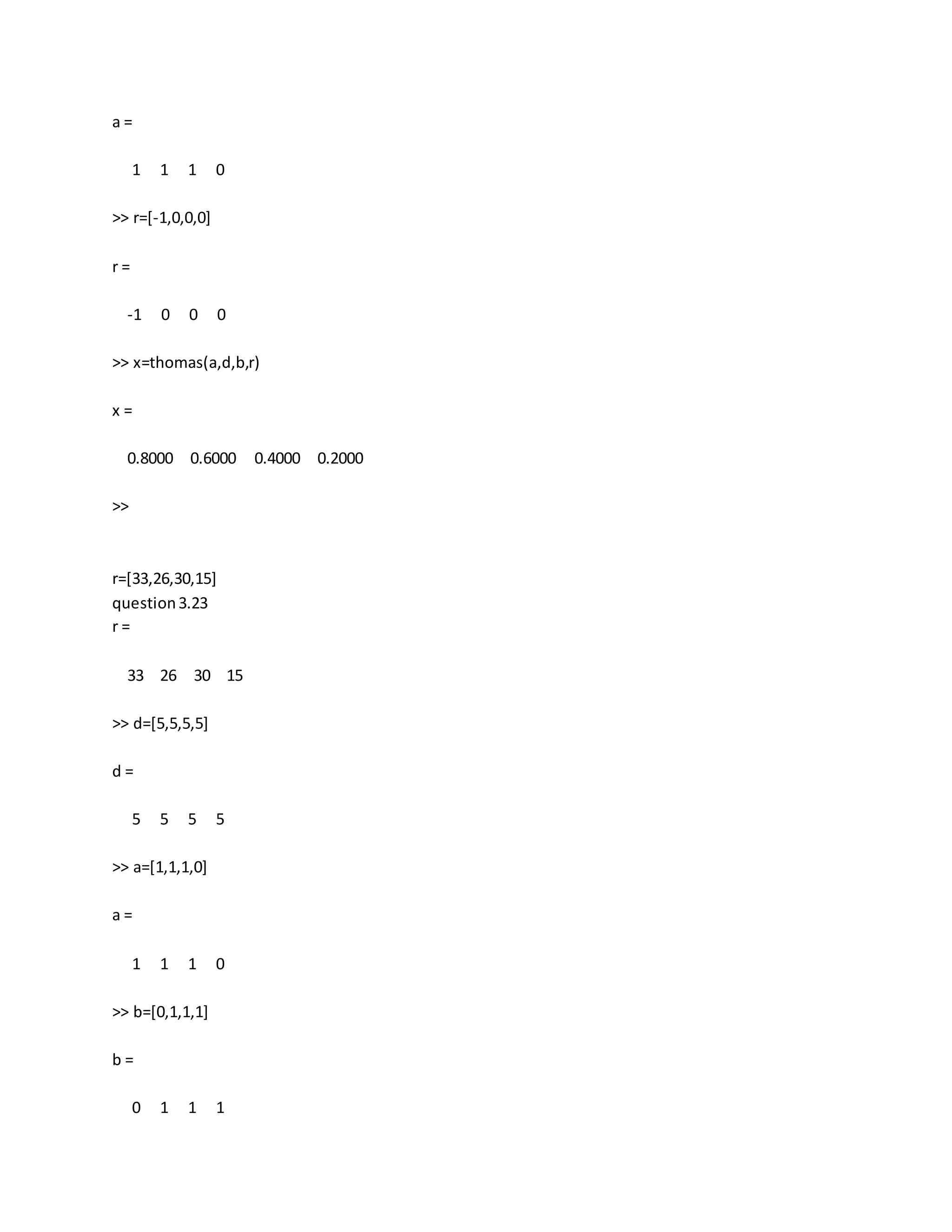 a =
1 1 1 0
>> r=[-1,0,0,0]
r =
-1 0 0 0
>> x=thomas(a,d,b,r)
x =
0.8000 0.6000 0.4000 0.2000
>>
r=[33,26,30,15]
question3.23
r =
33 26 30 15
>> d=[5,5,5,5]
d =
5 5 5 5
>> a=[1,1,1,0]
a =
1 1 1 0
>> b=[0,1,1,1]
b =
0 1 1 1
 