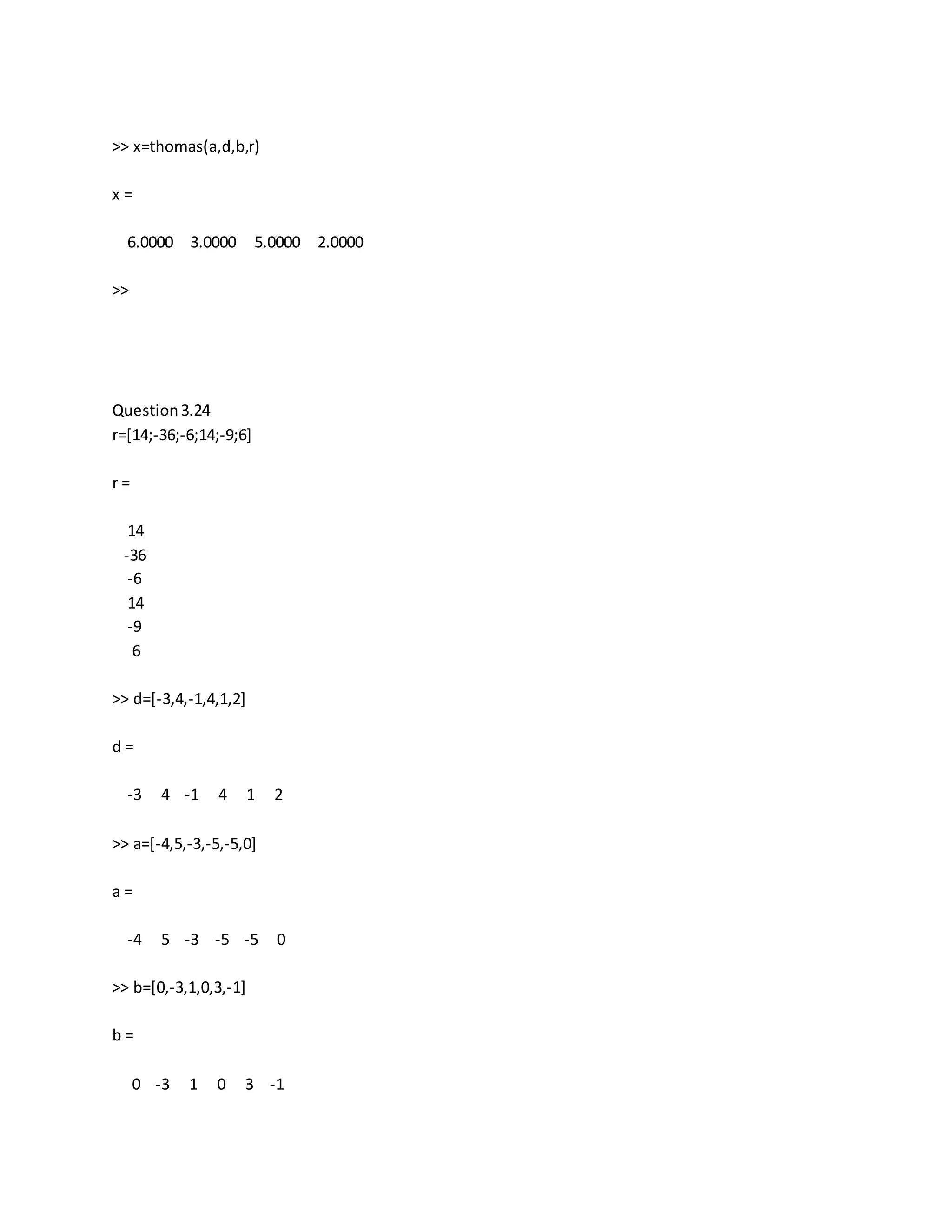 >> x=thomas(a,d,b,r)
x =
6.0000 3.0000 5.0000 2.0000
>>
Question3.24
r=[14;-36;-6;14;-9;6]
r =
14
-36
-6
14
-9
6
>> d=[-3,4,-1,4,1,2]
d =
-3 4 -1 4 1 2
>> a=[-4,5,-3,-5,-5,0]
a =
-4 5 -3 -5 -5 0
>> b=[0,-3,1,0,3,-1]
b =
0 -3 1 0 3 -1
 