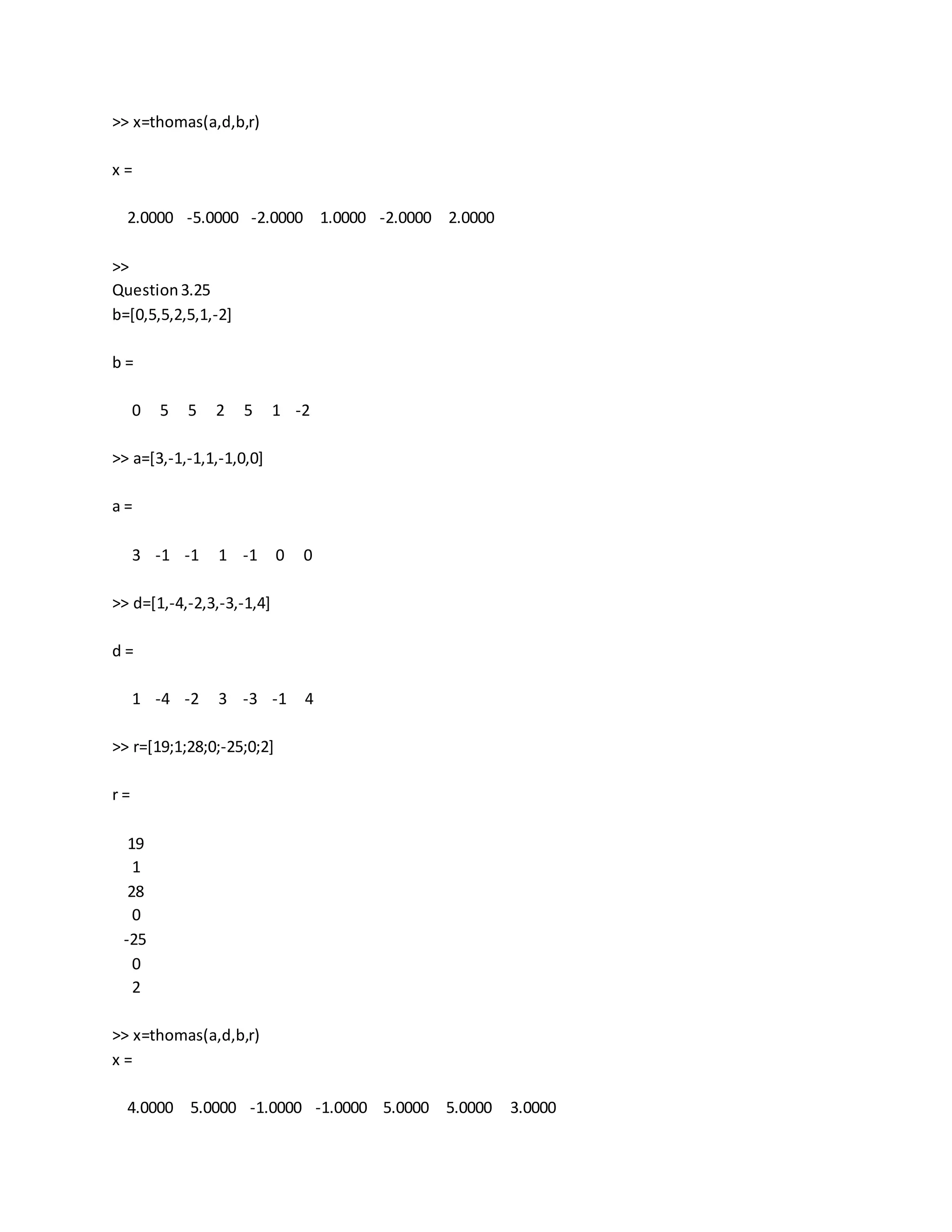 >> x=thomas(a,d,b,r)
x =
2.0000 -5.0000 -2.0000 1.0000 -2.0000 2.0000
>>
Question3.25
b=[0,5,5,2,5,1,-2]
b =
0 5 5 2 5 1 -2
>> a=[3,-1,-1,1,-1,0,0]
a =
3 -1 -1 1 -1 0 0
>> d=[1,-4,-2,3,-3,-1,4]
d =
1 -4 -2 3 -3 -1 4
>> r=[19;1;28;0;-25;0;2]
r =
19
1
28
0
-25
0
2
>> x=thomas(a,d,b,r)
x =
4.0000 5.0000 -1.0000 -1.0000 5.0000 5.0000 3.0000
 