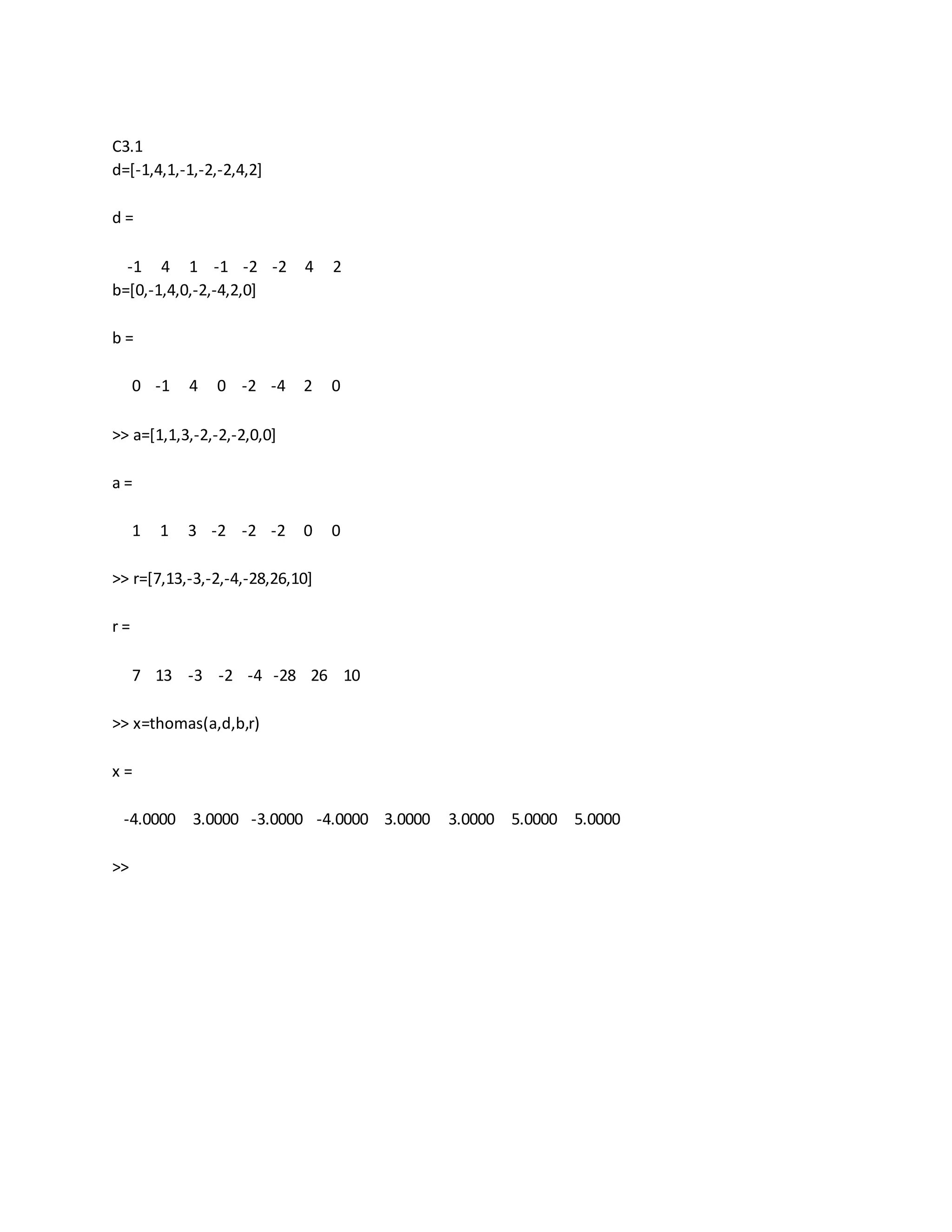 C3.1
d=[-1,4,1,-1,-2,-2,4,2]
d =
-1 4 1 -1 -2 -2 4 2
b=[0,-1,4,0,-2,-4,2,0]
b =
0 -1 4 0 -2 -4 2 0
>> a=[1,1,3,-2,-2,-2,0,0]
a =
1 1 3 -2 -2 -2 0 0
>> r=[7,13,-3,-2,-4,-28,26,10]
r =
7 13 -3 -2 -4 -28 26 10
>> x=thomas(a,d,b,r)
x =
-4.0000 3.0000 -3.0000 -4.0000 3.0000 3.0000 5.0000 5.0000
>>
 