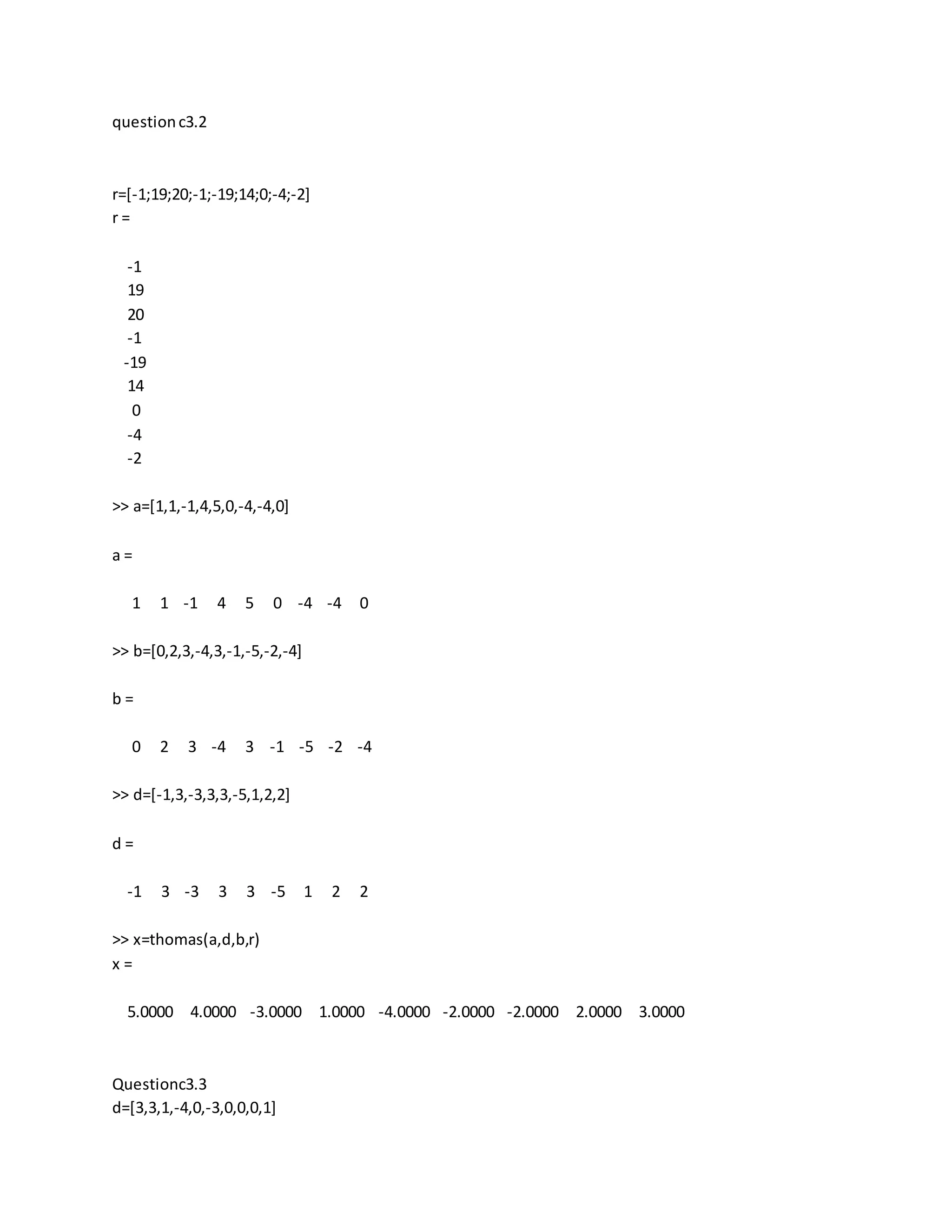 questionc3.2
r=[-1;19;20;-1;-19;14;0;-4;-2]
r =
-1
19
20
-1
-19
14
0
-4
-2
>> a=[1,1,-1,4,5,0,-4,-4,0]
a =
1 1 -1 4 5 0 -4 -4 0
>> b=[0,2,3,-4,3,-1,-5,-2,-4]
b =
0 2 3 -4 3 -1 -5 -2 -4
>> d=[-1,3,-3,3,3,-5,1,2,2]
d =
-1 3 -3 3 3 -5 1 2 2
>> x=thomas(a,d,b,r)
x =
5.0000 4.0000 -3.0000 1.0000 -4.0000 -2.0000 -2.0000 2.0000 3.0000
Questionc3.3
d=[3,3,1,-4,0,-3,0,0,0,1]
 