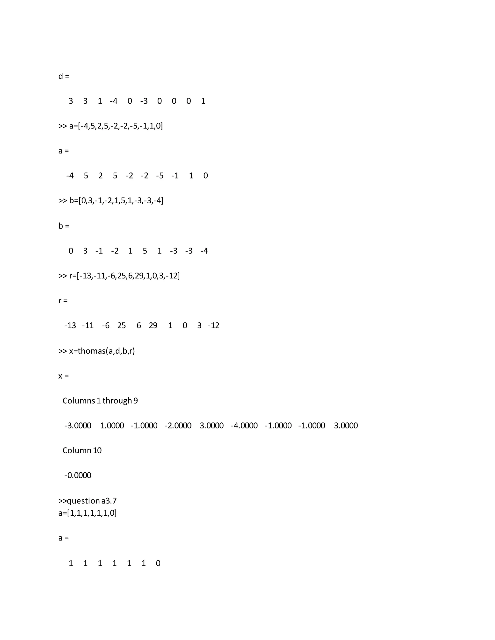 d =
3 3 1 -4 0 -3 0 0 0 1
>> a=[-4,5,2,5,-2,-2,-5,-1,1,0]
a =
-4 5 2 5 -2 -2 -5 -1 1 0
>> b=[0,3,-1,-2,1,5,1,-3,-3,-4]
b =
0 3 -1 -2 1 5 1 -3 -3 -4
>> r=[-13,-11,-6,25,6,29,1,0,3,-12]
r =
-13 -11 -6 25 6 29 1 0 3 -12
>> x=thomas(a,d,b,r)
x =
Columns1 through9
-3.0000 1.0000 -1.0000 -2.0000 3.0000 -4.0000 -1.0000 -1.0000 3.0000
Column10
-0.0000
>>questiona3.7
a=[1,1,1,1,1,1,0]
a =
1 1 1 1 1 1 0
 