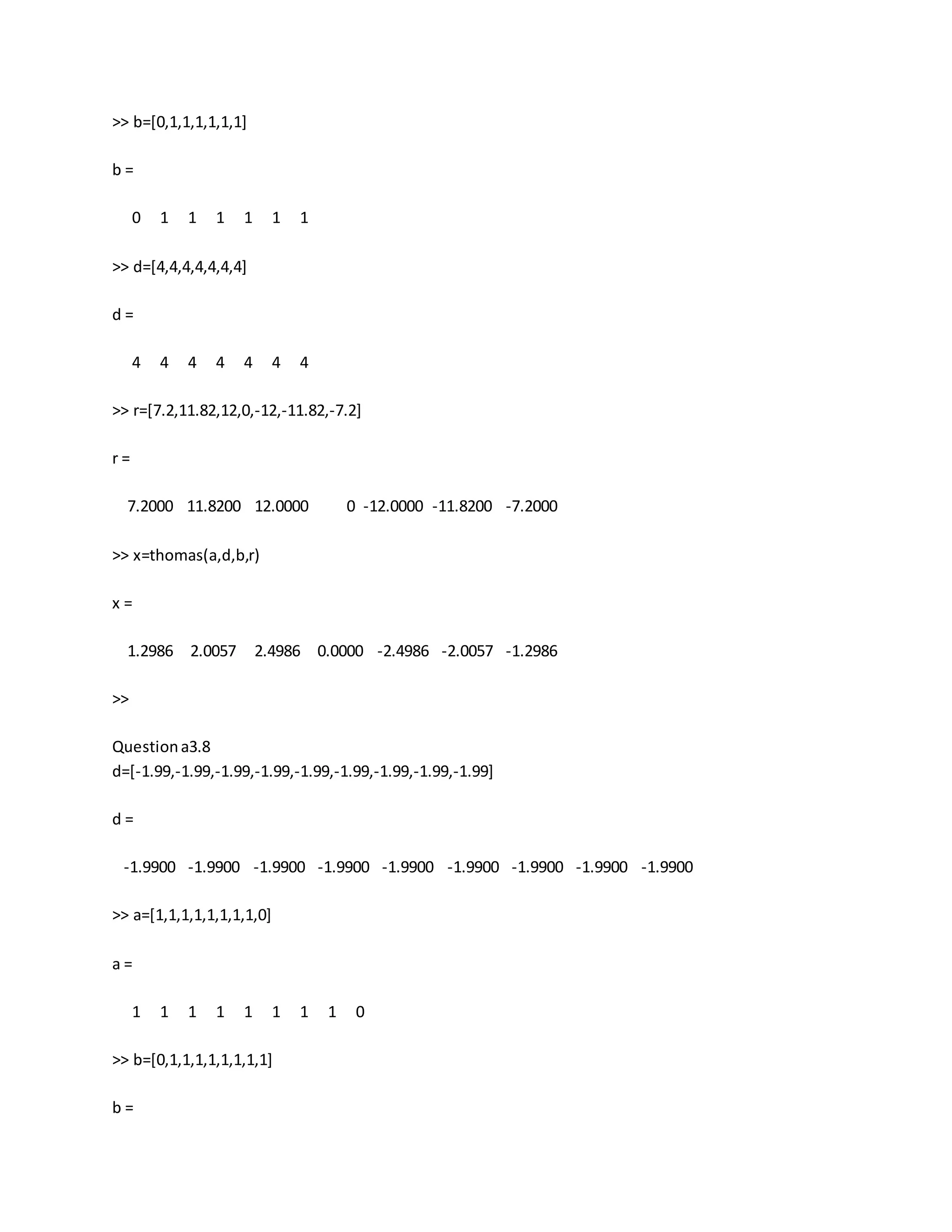 >> b=[0,1,1,1,1,1,1]
b =
0 1 1 1 1 1 1
>> d=[4,4,4,4,4,4,4]
d =
4 4 4 4 4 4 4
>> r=[7.2,11.82,12,0,-12,-11.82,-7.2]
r =
7.2000 11.8200 12.0000 0 -12.0000 -11.8200 -7.2000
>> x=thomas(a,d,b,r)
x =
1.2986 2.0057 2.4986 0.0000 -2.4986 -2.0057 -1.2986
>>
Questiona3.8
d=[-1.99,-1.99,-1.99,-1.99,-1.99,-1.99,-1.99,-1.99,-1.99]
d =
-1.9900 -1.9900 -1.9900 -1.9900 -1.9900 -1.9900 -1.9900 -1.9900 -1.9900
>> a=[1,1,1,1,1,1,1,1,0]
a =
1 1 1 1 1 1 1 1 0
>> b=[0,1,1,1,1,1,1,1,1]
b =
 