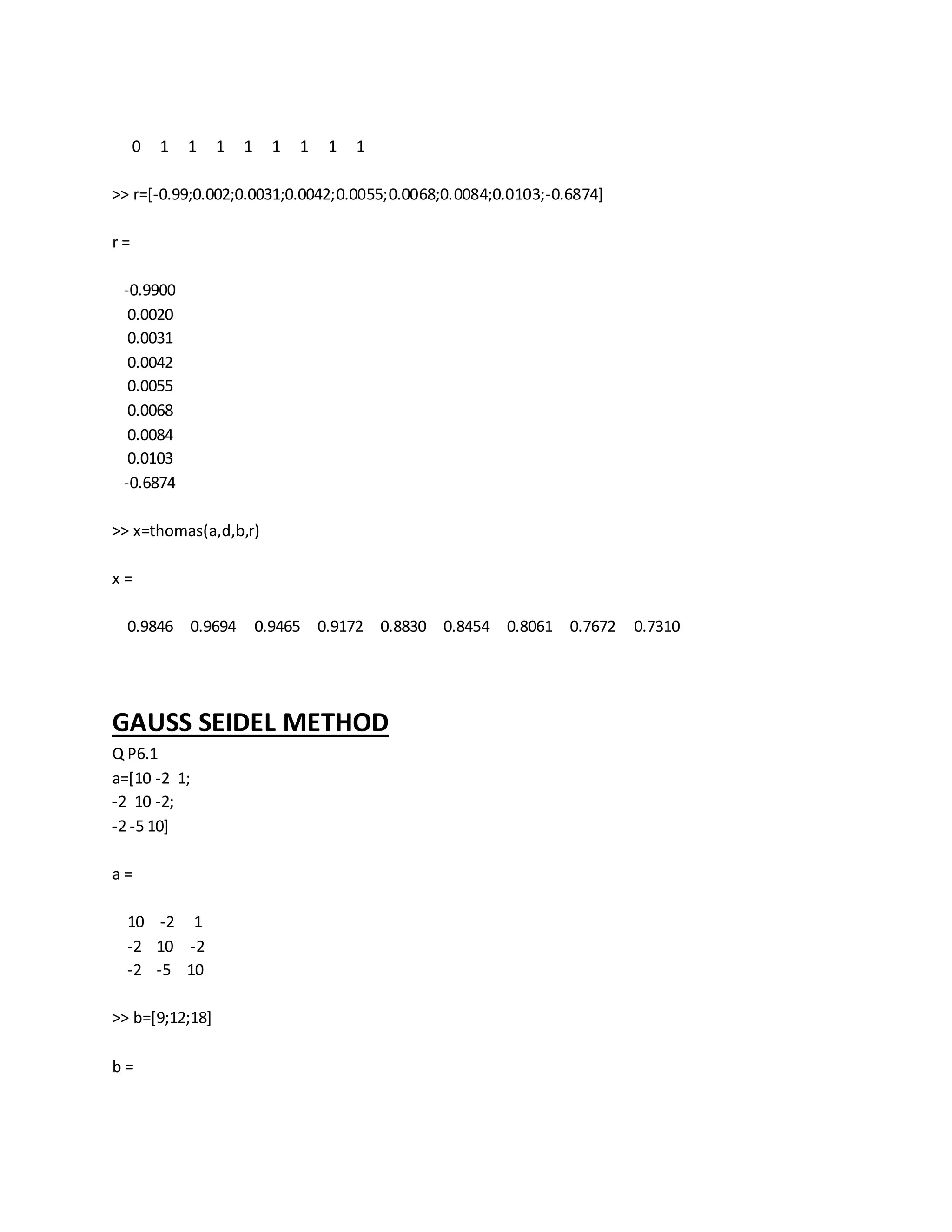 0 1 1 1 1 1 1 1 1
>> r=[-0.99;0.002;0.0031;0.0042;0.0055;0.0068;0.0084;0.0103;-0.6874]
r =
-0.9900
0.0020
0.0031
0.0042
0.0055
0.0068
0.0084
0.0103
-0.6874
>> x=thomas(a,d,b,r)
x =
0.9846 0.9694 0.9465 0.9172 0.8830 0.8454 0.8061 0.7672 0.7310
GAUSS SEIDEL METHOD
Q P6.1
a=[10 -2 1;
-2 10 -2;
-2 -5 10]
a =
10 -2 1
-2 10 -2
-2 -5 10
>> b=[9;12;18]
b =
 