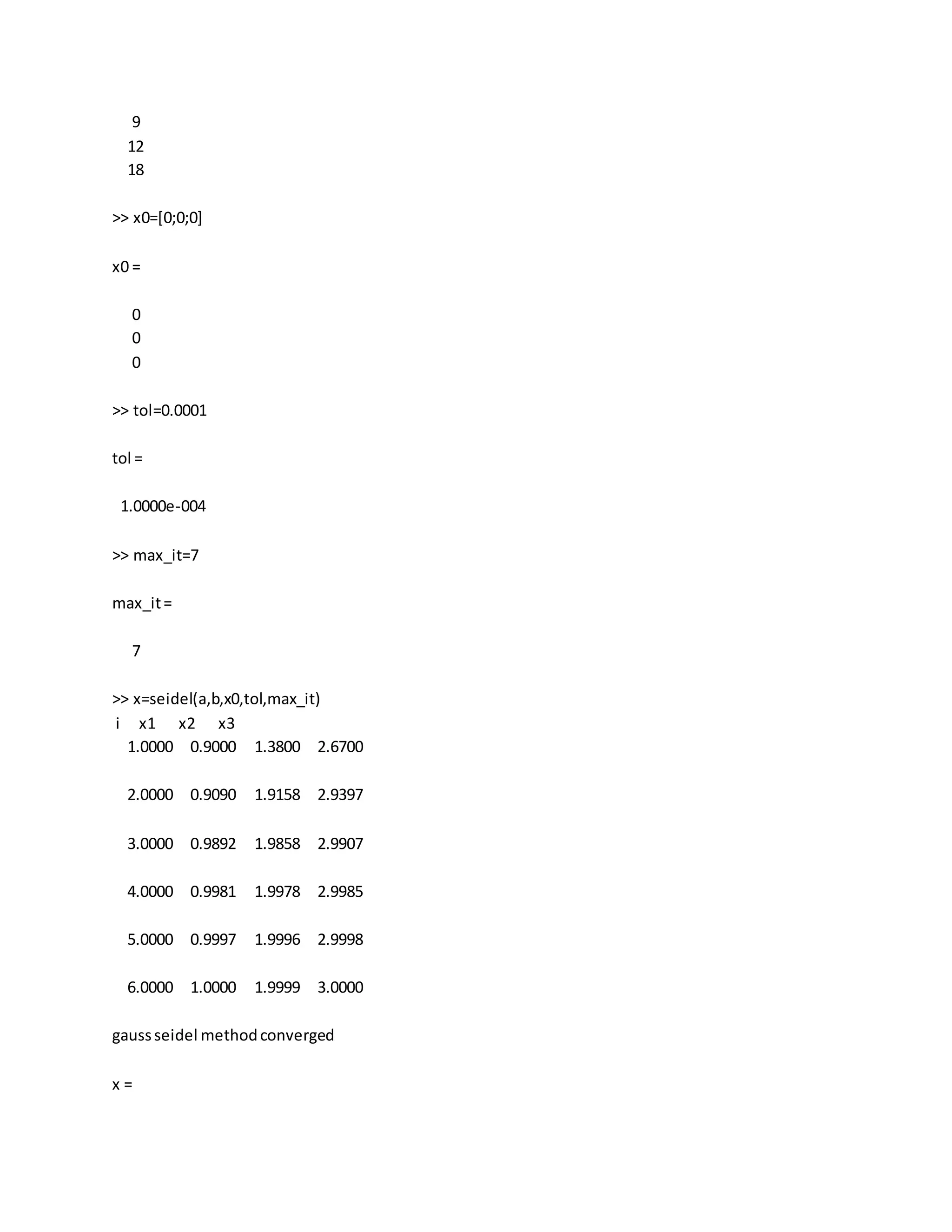 9
12
18
>> x0=[0;0;0]
x0 =
0
0
0
>> tol=0.0001
tol =
1.0000e-004
>> max_it=7
max_it=
7
>> x=seidel(a,b,x0,tol,max_it)
i x1 x2 x3
1.0000 0.9000 1.3800 2.6700
2.0000 0.9090 1.9158 2.9397
3.0000 0.9892 1.9858 2.9907
4.0000 0.9981 1.9978 2.9985
5.0000 0.9997 1.9996 2.9998
6.0000 1.0000 1.9999 3.0000
gaussseidel methodconverged
x =
 