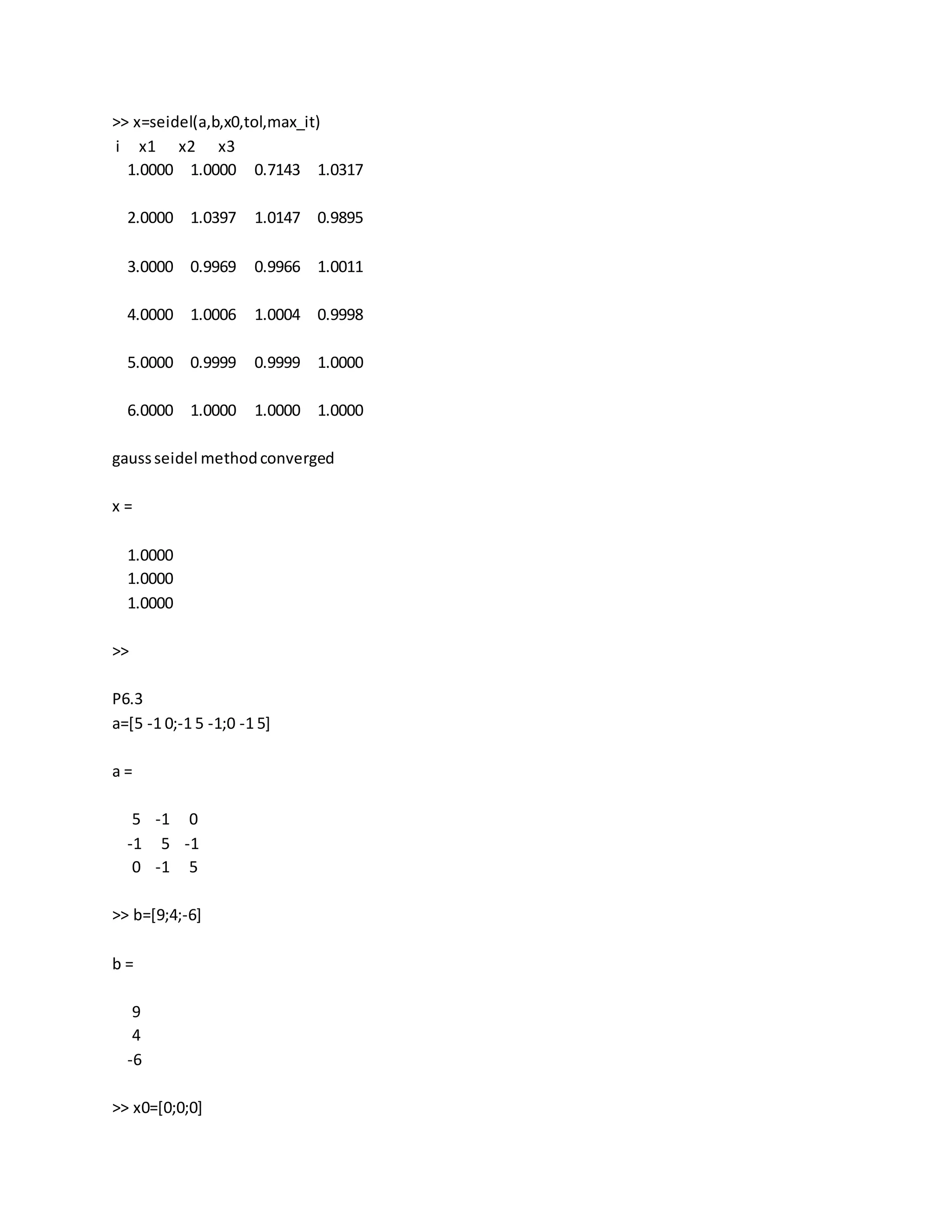 >> x=seidel(a,b,x0,tol,max_it)
i x1 x2 x3
1.0000 1.0000 0.7143 1.0317
2.0000 1.0397 1.0147 0.9895
3.0000 0.9969 0.9966 1.0011
4.0000 1.0006 1.0004 0.9998
5.0000 0.9999 0.9999 1.0000
6.0000 1.0000 1.0000 1.0000
gaussseidel methodconverged
x =
1.0000
1.0000
1.0000
>>
P6.3
a=[5 -1 0;-1 5 -1;0 -1 5]
a =
5 -1 0
-1 5 -1
0 -1 5
>> b=[9;4;-6]
b =
9
4
-6
>> x0=[0;0;0]
 