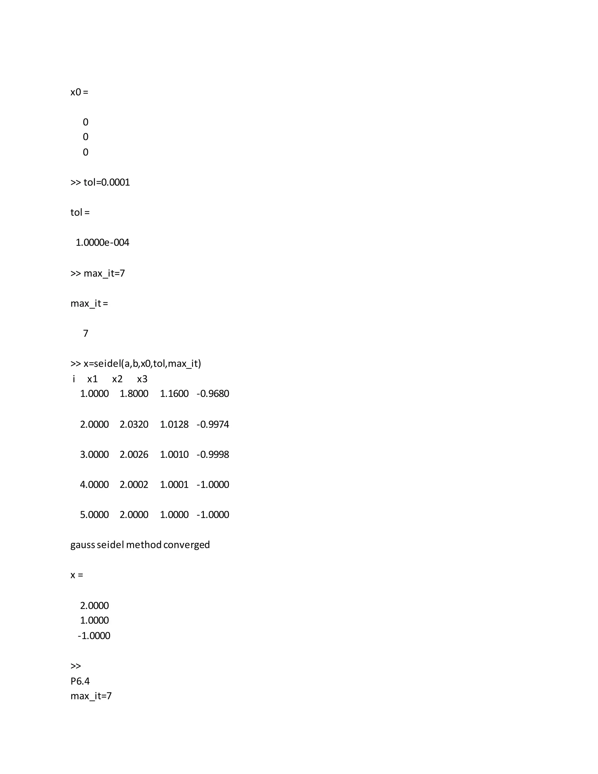 x0 =
0
0
0
>> tol=0.0001
tol =
1.0000e-004
>> max_it=7
max_it=
7
>> x=seidel(a,b,x0,tol,max_it)
i x1 x2 x3
1.0000 1.8000 1.1600 -0.9680
2.0000 2.0320 1.0128 -0.9974
3.0000 2.0026 1.0010 -0.9998
4.0000 2.0002 1.0001 -1.0000
5.0000 2.0000 1.0000 -1.0000
gaussseidel methodconverged
x =
2.0000
1.0000
-1.0000
>>
P6.4
max_it=7
 