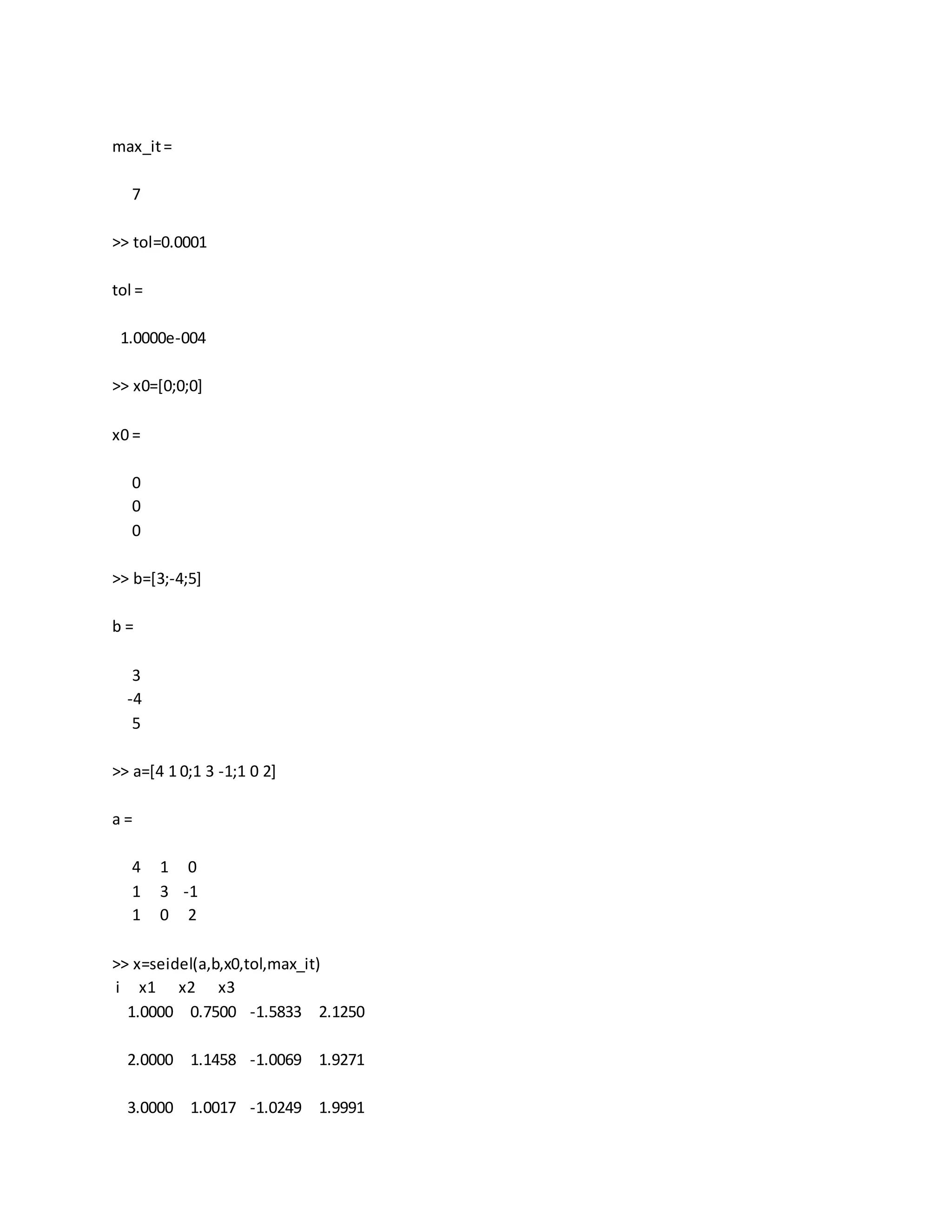 max_it=
7
>> tol=0.0001
tol =
1.0000e-004
>> x0=[0;0;0]
x0 =
0
0
0
>> b=[3;-4;5]
b =
3
-4
5
>> a=[4 1 0;1 3 -1;1 0 2]
a =
4 1 0
1 3 -1
1 0 2
>> x=seidel(a,b,x0,tol,max_it)
i x1 x2 x3
1.0000 0.7500 -1.5833 2.1250
2.0000 1.1458 -1.0069 1.9271
3.0000 1.0017 -1.0249 1.9991
 