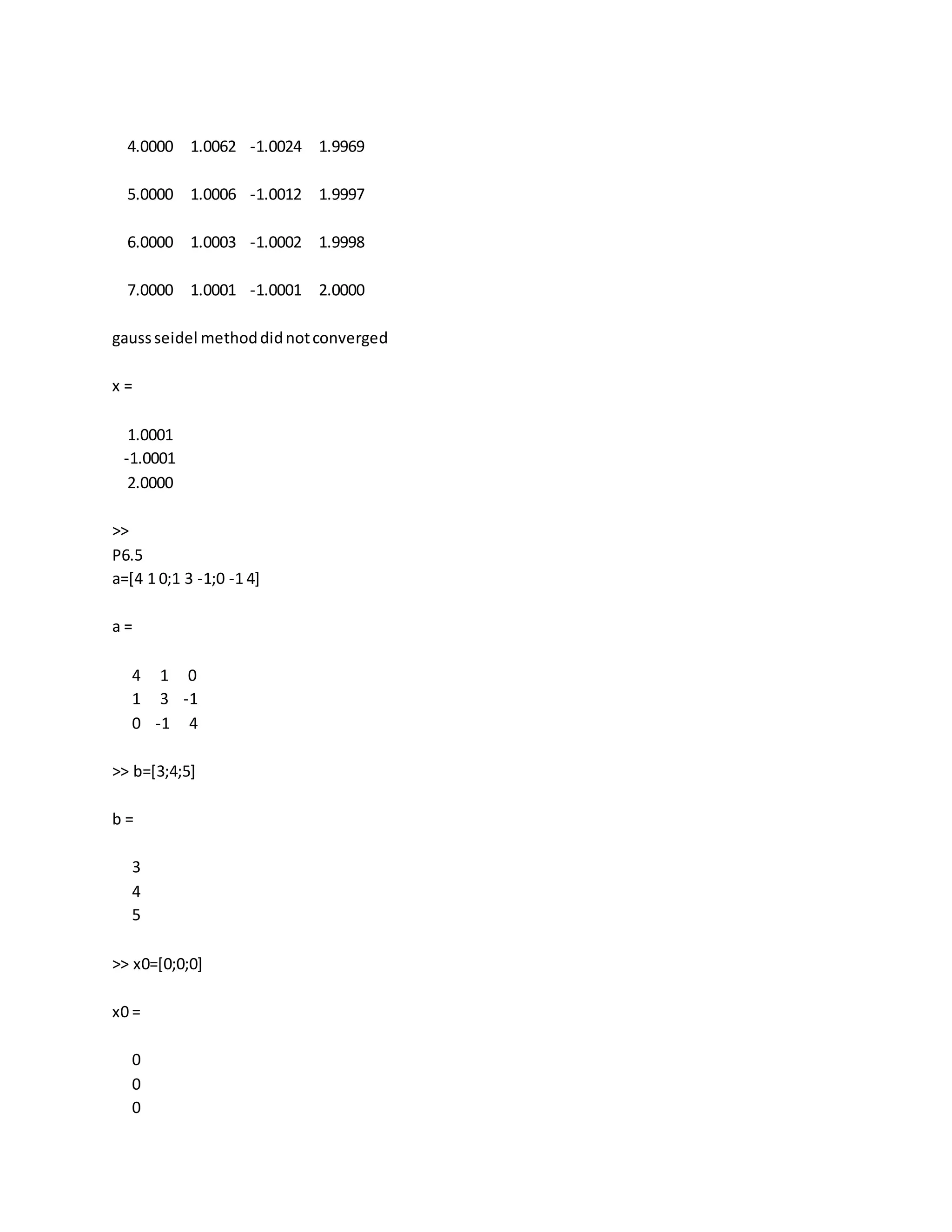 4.0000 1.0062 -1.0024 1.9969
5.0000 1.0006 -1.0012 1.9997
6.0000 1.0003 -1.0002 1.9998
7.0000 1.0001 -1.0001 2.0000
gaussseidel methoddidnotconverged
x =
1.0001
-1.0001
2.0000
>>
P6.5
a=[4 1 0;1 3 -1;0 -1 4]
a =
4 1 0
1 3 -1
0 -1 4
>> b=[3;4;5]
b =
3
4
5
>> x0=[0;0;0]
x0 =
0
0
0
 