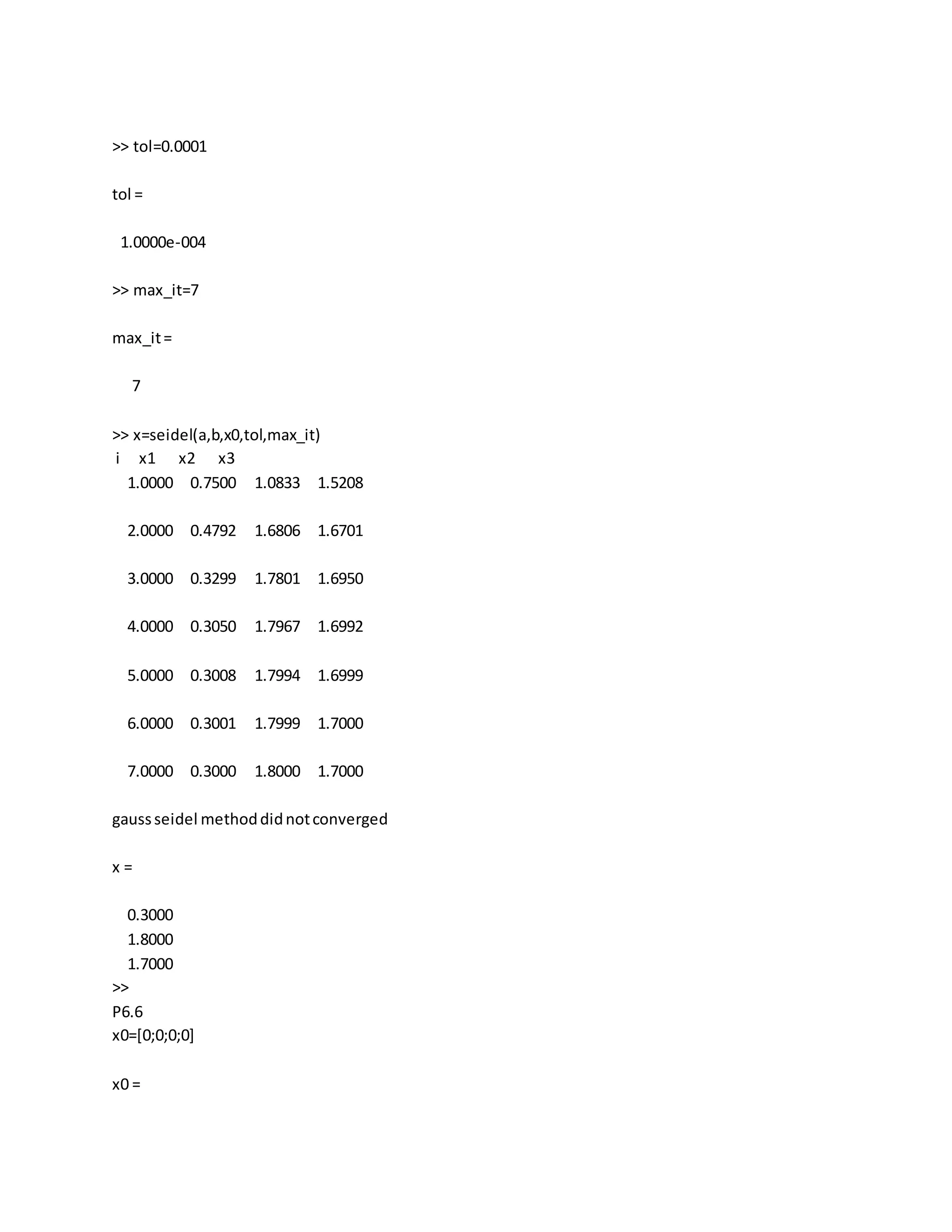 >> tol=0.0001
tol =
1.0000e-004
>> max_it=7
max_it=
7
>> x=seidel(a,b,x0,tol,max_it)
i x1 x2 x3
1.0000 0.7500 1.0833 1.5208
2.0000 0.4792 1.6806 1.6701
3.0000 0.3299 1.7801 1.6950
4.0000 0.3050 1.7967 1.6992
5.0000 0.3008 1.7994 1.6999
6.0000 0.3001 1.7999 1.7000
7.0000 0.3000 1.8000 1.7000
gaussseidel methoddidnotconverged
x =
0.3000
1.8000
1.7000
>>
P6.6
x0=[0;0;0;0]
x0 =
 