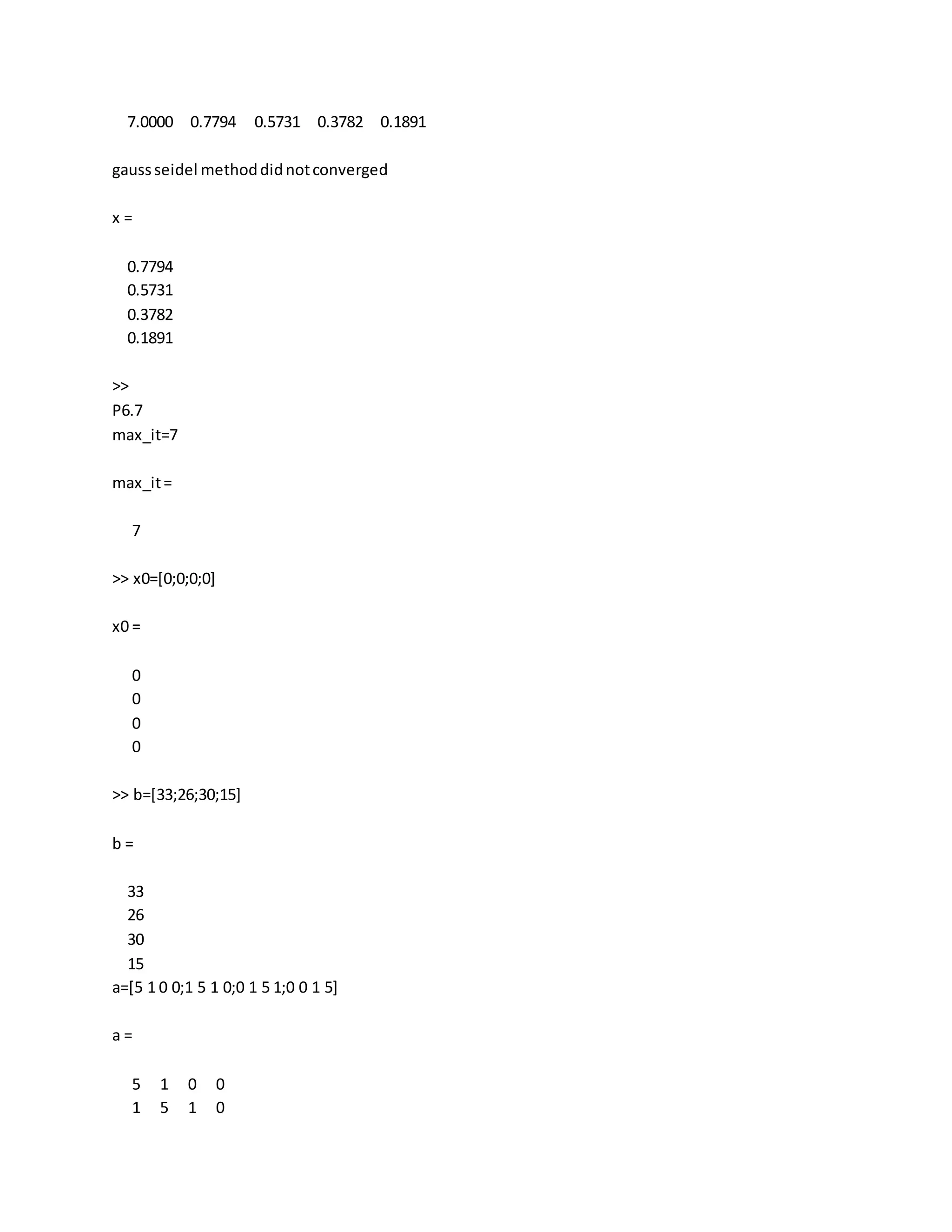 7.0000 0.7794 0.5731 0.3782 0.1891
gaussseidel methoddidnotconverged
x =
0.7794
0.5731
0.3782
0.1891
>>
P6.7
max_it=7
max_it=
7
>> x0=[0;0;0;0]
x0 =
0
0
0
0
>> b=[33;26;30;15]
b =
33
26
30
15
a=[5 1 0 0;1 5 1 0;0 1 5 1;0 0 1 5]
a =
5 1 0 0
1 5 1 0
 