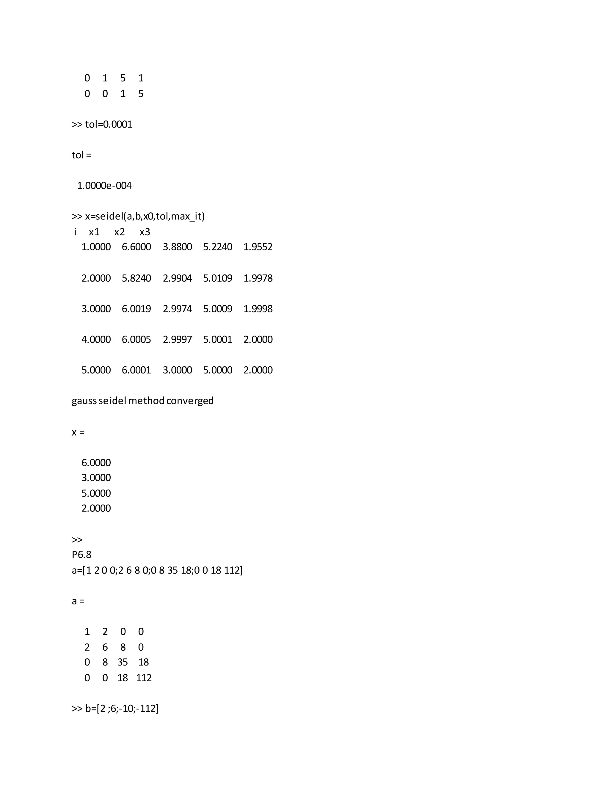 0 1 5 1
0 0 1 5
>> tol=0.0001
tol =
1.0000e-004
>> x=seidel(a,b,x0,tol,max_it)
i x1 x2 x3
1.0000 6.6000 3.8800 5.2240 1.9552
2.0000 5.8240 2.9904 5.0109 1.9978
3.0000 6.0019 2.9974 5.0009 1.9998
4.0000 6.0005 2.9997 5.0001 2.0000
5.0000 6.0001 3.0000 5.0000 2.0000
gaussseidel methodconverged
x =
6.0000
3.0000
5.0000
2.0000
>>
P6.8
a=[1 2 0 0;2 6 8 0;0 8 35 18;0 0 18 112]
a =
1 2 0 0
2 6 8 0
0 8 35 18
0 0 18 112
>> b=[2 ;6;-10;-112]
 