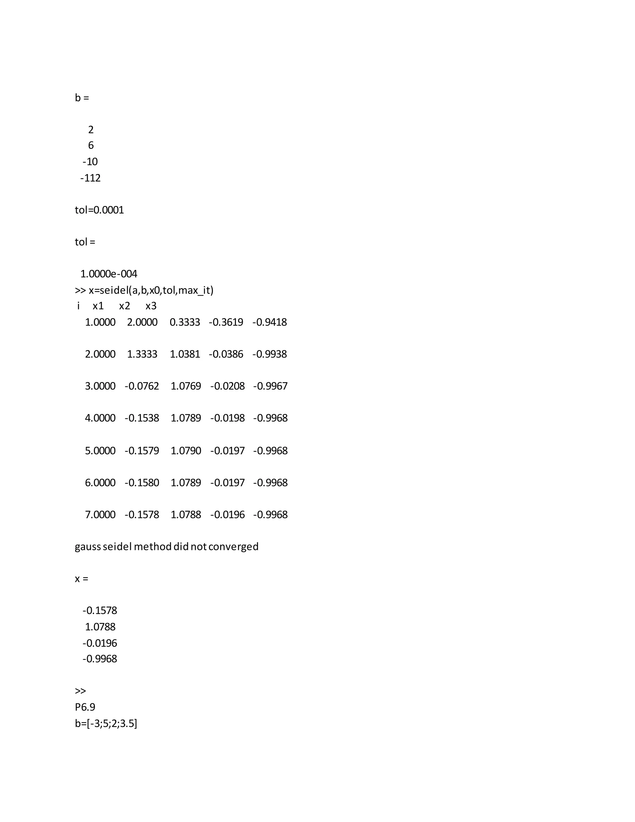 b =
2
6
-10
-112
tol=0.0001
tol =
1.0000e-004
>> x=seidel(a,b,x0,tol,max_it)
i x1 x2 x3
1.0000 2.0000 0.3333 -0.3619 -0.9418
2.0000 1.3333 1.0381 -0.0386 -0.9938
3.0000 -0.0762 1.0769 -0.0208 -0.9967
4.0000 -0.1538 1.0789 -0.0198 -0.9968
5.0000 -0.1579 1.0790 -0.0197 -0.9968
6.0000 -0.1580 1.0789 -0.0197 -0.9968
7.0000 -0.1578 1.0788 -0.0196 -0.9968
gaussseidel methoddidnotconverged
x =
-0.1578
1.0788
-0.0196
-0.9968
>>
P6.9
b=[-3;5;2;3.5]
 