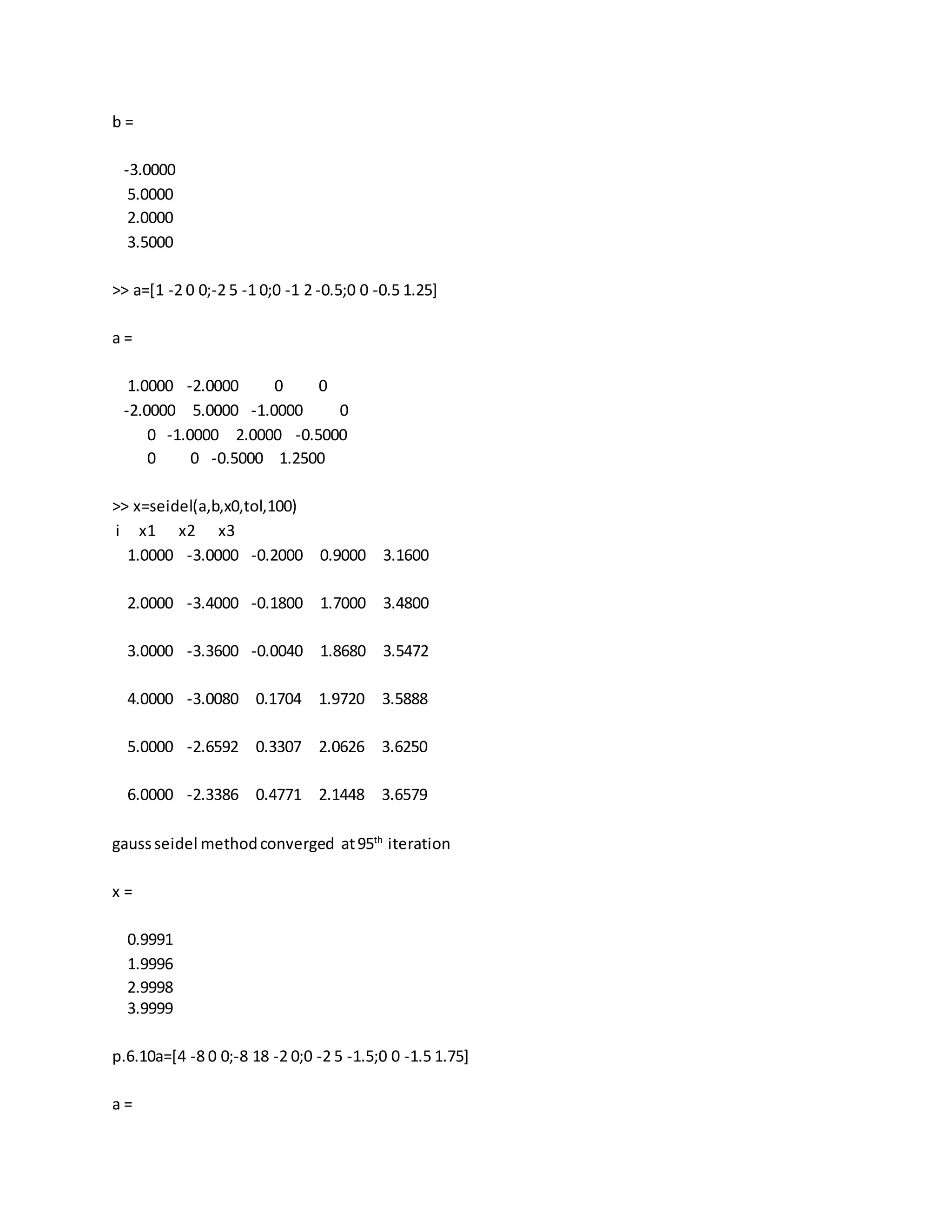 b =
-3.0000
5.0000
2.0000
3.5000
>> a=[1 -2 0 0;-2 5 -1 0;0 -1 2 -0.5;0 0 -0.5 1.25]
a =
1.0000 -2.0000 0 0
-2.0000 5.0000 -1.0000 0
0 -1.0000 2.0000 -0.5000
0 0 -0.5000 1.2500
>> x=seidel(a,b,x0,tol,100)
i x1 x2 x3
1.0000 -3.0000 -0.2000 0.9000 3.1600
2.0000 -3.4000 -0.1800 1.7000 3.4800
3.0000 -3.3600 -0.0040 1.8680 3.5472
4.0000 -3.0080 0.1704 1.9720 3.5888
5.0000 -2.6592 0.3307 2.0626 3.6250
6.0000 -2.3386 0.4771 2.1448 3.6579
gaussseidel methodconverged at95th
iteration
x =
0.9991
1.9996
2.9998
3.9999
p.6.10a=[4 -8 0 0;-8 18 -2 0;0 -2 5 -1.5;0 0 -1.5 1.75]
a =
 